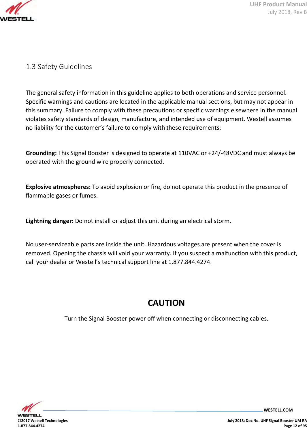 UHF Product Manual July 2018, Rev B   WESTELL.COM  ©2017 Westell Technologies    July 2018; Doc No. UHF Signal Booster UM RA 1.877.844.4274    Page 12 of 95         1.3 Safety Guidelines    The general safety information in this guideline applies to both operations and service personnel. Specific warnings and cautions are located in the applicable manual sections, but may not appear in this summary. Failure to comply with these precautions or specific warnings elsewhere in the manual violates safety standards of design, manufacture, and intended use of equipment. Westell assumes no liability for the customer’s failure to comply with these requirements:    Grounding: This Signal Booster is designed to operate at 110VAC or +24/-48VDC and must always be operated with the ground wire properly connected.     Explosive atmospheres: To avoid explosion or fire, do not operate this product in the presence of flammable gases or fumes.    Lightning danger: Do not install or adjust this unit during an electrical storm.     No user-serviceable parts are inside the unit. Hazardous voltages are present when the cover is removed. Opening the chassis will void your warranty. If you suspect a malfunction with this product, call your dealer or Westell’s technical support line at 1.877.844.4274.       CAUTION Turn the Signal Booster power off when connecting or disconnecting cables.               