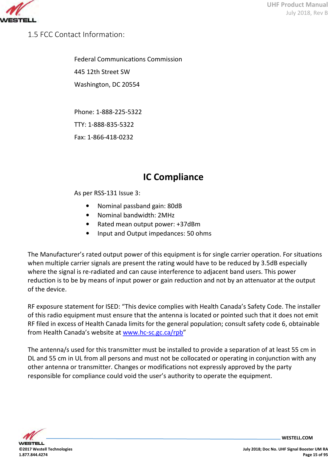 UHF Product Manual July 2018, Rev B   WESTELL.COM  ©2017 Westell Technologies    July 2018; Doc No. UHF Signal Booster UM RA 1.877.844.4274    Page 15 of 95  1.5 FCC Contact Information:   Federal Communications Commission  445 12th Street SW  Washington, DC 20554    Phone: 1-888-225-5322  TTY: 1-888-835-5322  Fax: 1-866-418-0232    IC Compliance As per RSS-131 Issue 3: • Nominal passband gain: 80dB  • Nominal bandwidth: 2MHz • Rated mean output power: +37dBm • Input and Output impedances: 50 ohms  The Manufacturer’s rated output power of this equipment is for single carrier operation. For situations when multiple carrier signals are present the rating would have to be reduced by 3.5dB especially where the signal is re-radiated and can cause interference to adjacent band users. This power reduction is to be by means of input power or gain reduction and not by an attenuator at the output of the device.  RF exposure statement for ISED: “This device complies with Health Canada’s Safety Code. The installer of this radio equipment must ensure that the antenna is located or pointed such that it does not emit RF filed in excess of Health Canada limits for the general population; consult safety code 6, obtainable from Health Canada’s website at www.hc-sc.gc.ca/rpb”  The antenna/s used for this transmitter must be installed to provide a separation of at least 55 cm in DL and 55 cm in UL from all persons and must not be collocated or operating in conjunction with any other antenna or transmitter. Changes or modifications not expressly approved by the party responsible for compliance could void the user’s authority to operate the equipment.       