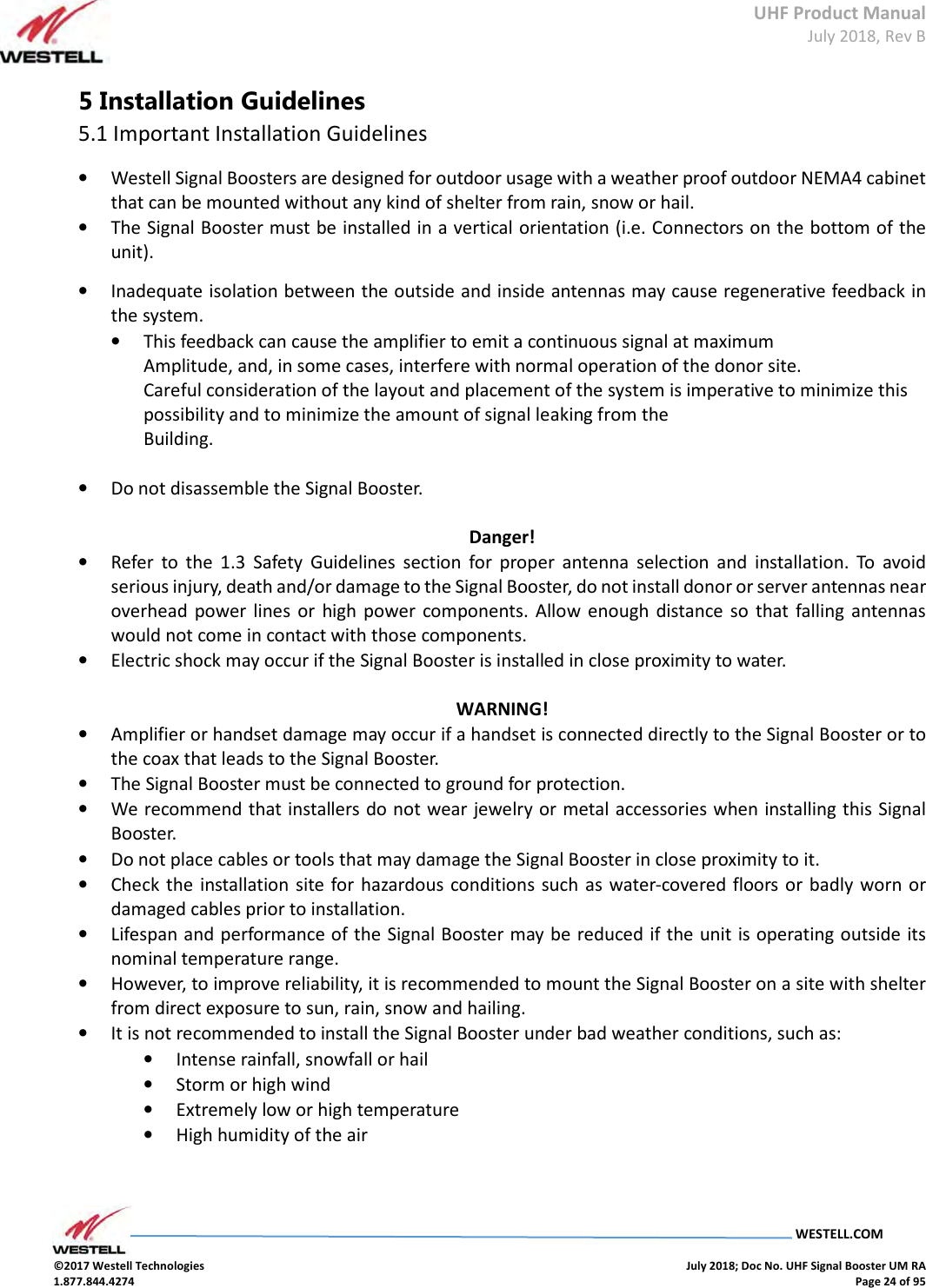 UHF Product Manual July 2018, Rev B   WESTELL.COM  ©2017 Westell Technologies    July 2018; Doc No. UHF Signal Booster UM RA 1.877.844.4274    Page 24 of 95  5 Installation Guidelines 5.1 Important Installation Guidelines • Westell Signal Boosters are designed for outdoor usage with a weather proof outdoor NEMA4 cabinet that can be mounted without any kind of shelter from rain, snow or hail. • The Signal Booster must be installed in a vertical orientation (i.e. Connectors on the bottom of the unit).  • Inadequate isolation between the outside and inside antennas may cause regenerative feedback in the system.  • This feedback can cause the amplifier to emit a continuous signal at maximum  Amplitude, and, in some cases, interfere with normal operation of the donor site.  Careful consideration of the layout and placement of the system is imperative to minimize this possibility and to minimize the amount of signal leaking from the  Building.   • Do not disassemble the Signal Booster.   Danger! • Refer  to  the  1.3  Safety  Guidelines  section  for  proper  antenna  selection  and  installation.  To  avoid serious injury, death and/or damage to the Signal Booster, do not install donor or server antennas near overhead power lines  or  high  power  components. Allow  enough distance so that falling  antennas would not come in contact with those components.  • Electric shock may occur if the Signal Booster is installed in close proximity to water.   WARNING! • Amplifier or handset damage may occur if a handset is connected directly to the Signal Booster or to the coax that leads to the Signal Booster.  • The Signal Booster must be connected to ground for protection.  • We recommend that installers do not wear jewelry or metal accessories when installing this Signal Booster.  • Do not place cables or tools that may damage the Signal Booster in close proximity to it.  • Check the  installation  site for hazardous conditions  such as water-covered floors or  badly worn or damaged cables prior to installation.  • Lifespan and performance of the Signal Booster may be reduced if the unit is operating outside its nominal temperature range.  • However, to improve reliability, it is recommended to mount the Signal Booster on a site with shelter from direct exposure to sun, rain, snow and hailing. • It is not recommended to install the Signal Booster under bad weather conditions, such as: • Intense rainfall, snowfall or hail • Storm or high wind • Extremely low or high temperature • High humidity of the air    