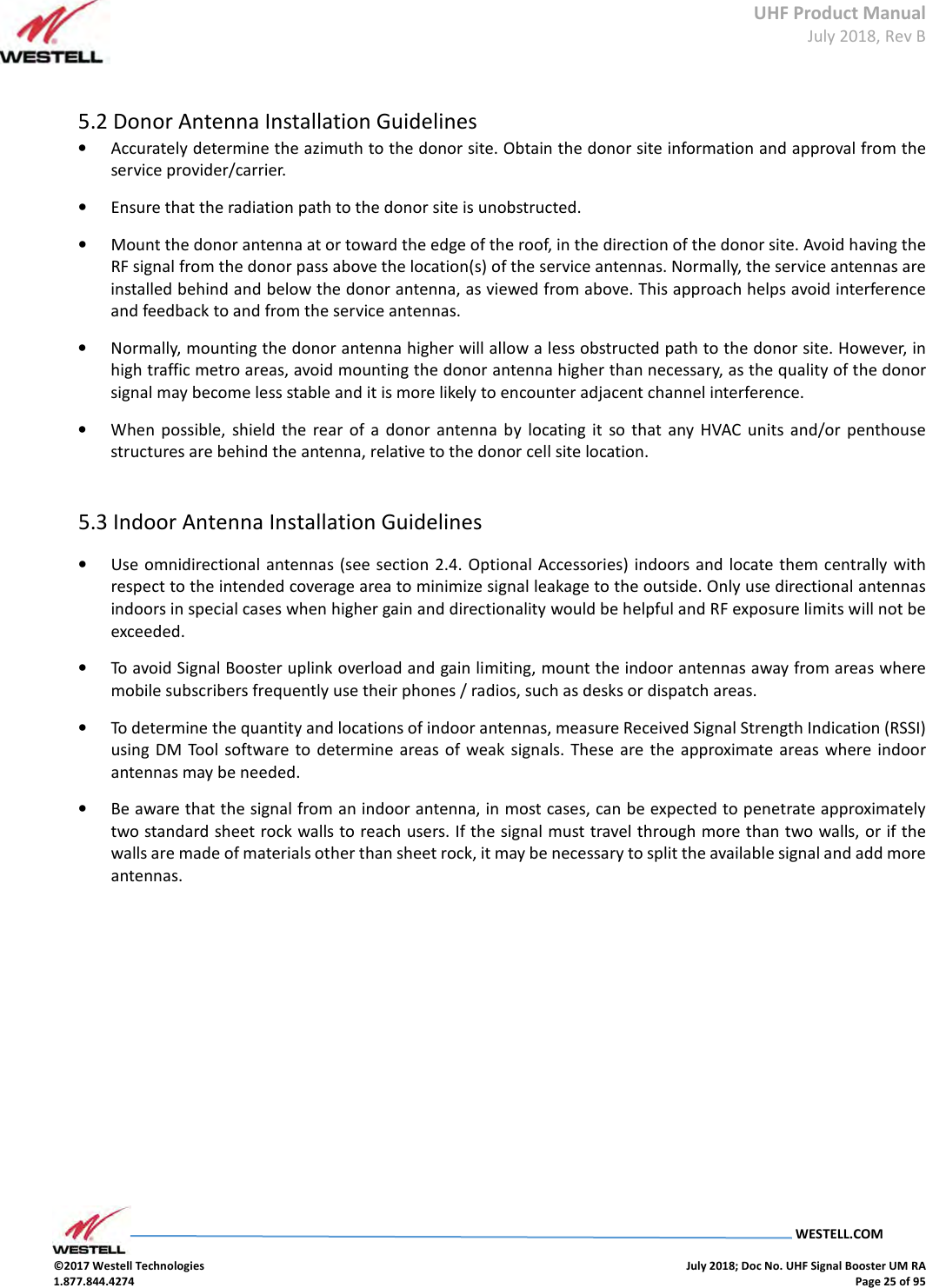 UHF Product Manual July 2018, Rev B   WESTELL.COM  ©2017 Westell Technologies    July 2018; Doc No. UHF Signal Booster UM RA 1.877.844.4274    Page 25 of 95   5.2 Donor Antenna Installation Guidelines  • Accurately determine the azimuth to the donor site. Obtain the donor site information and approval from the service provider/carrier.  • Ensure that the radiation path to the donor site is unobstructed.  • Mount the donor antenna at or toward the edge of the roof, in the direction of the donor site. Avoid having the RF signal from the donor pass above the location(s) of the service antennas. Normally, the service antennas are installed behind and below the donor antenna, as viewed from above. This approach helps avoid interference and feedback to and from the service antennas.  • Normally, mounting the donor antenna higher will allow a less obstructed path to the donor site. However, in high traffic metro areas, avoid mounting the donor antenna higher than necessary, as the quality of the donor signal may become less stable and it is more likely to encounter adjacent channel interference.  • When  possible,  shield  the  rear  of  a  donor  antenna  by  locating  it  so that  any  HVAC  units  and/or  penthouse structures are behind the antenna, relative to the donor cell site location.    5.3 Indoor Antenna Installation Guidelines  • Use omnidirectional  antennas (see section 2.4. Optional Accessories) indoors and locate them centrally with respect to the intended coverage area to minimize signal leakage to the outside. Only use directional antennas indoors in special cases when higher gain and directionality would be helpful and RF exposure limits will not be exceeded.  • To avoid Signal Booster uplink overload and gain limiting, mount the indoor antennas away from areas where mobile subscribers frequently use their phones / radios, such as desks or dispatch areas.  • To determine the quantity and locations of indoor antennas, measure Received Signal Strength Indication (RSSI) using  DM  Tool software to  determine  areas of  weak signals.  These are the  approximate  areas  where indoor antennas may be needed.  • Be aware that the signal from an indoor antenna, in most cases, can be expected to penetrate approximately two standard sheet rock walls to reach users. If the signal must travel through more than two walls, or if the walls are made of materials other than sheet rock, it may be necessary to split the available signal and add more antennas.          