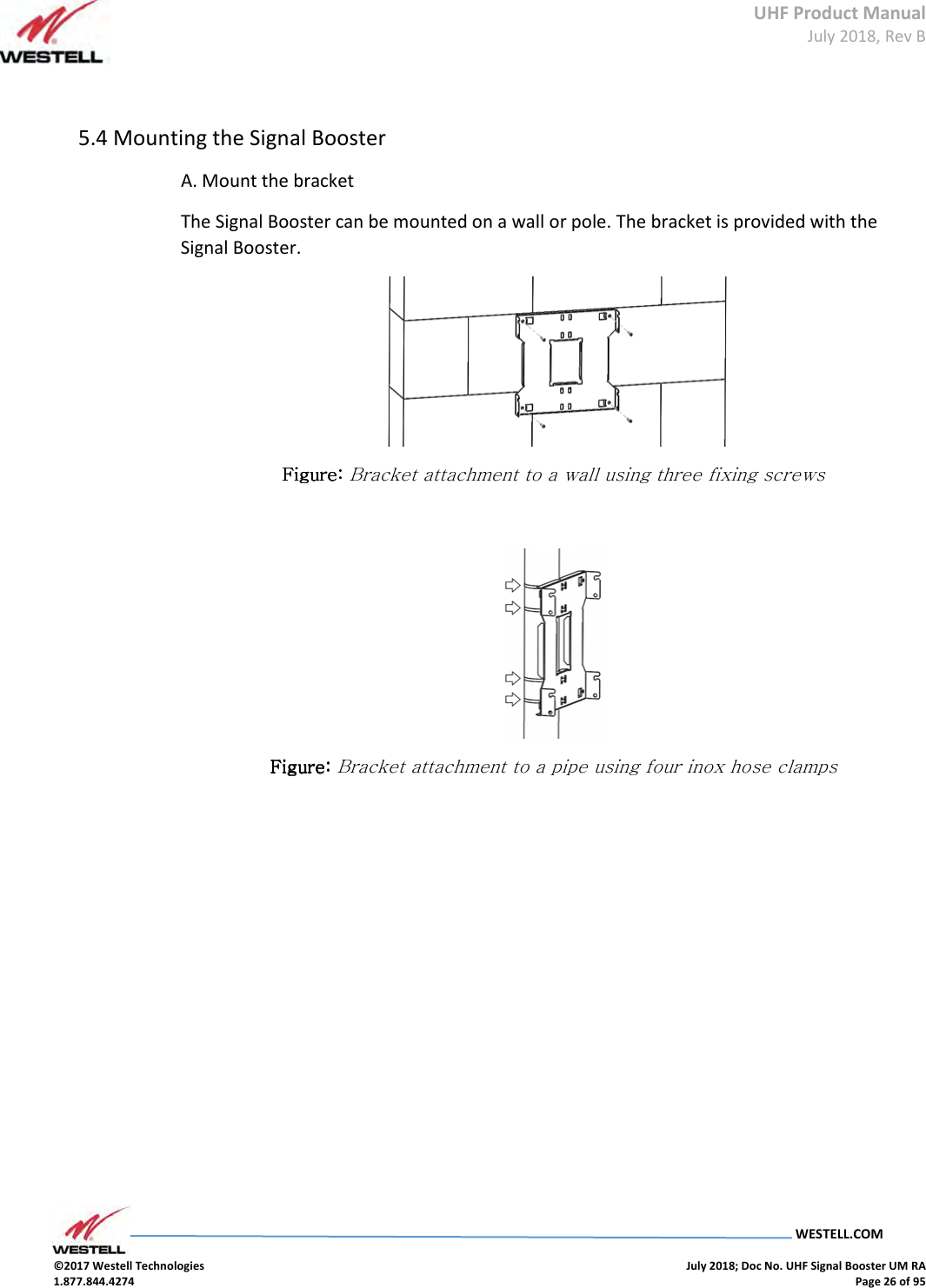 UHF Product Manual July 2018, Rev B   WESTELL.COM  ©2017 Westell Technologies    July 2018; Doc No. UHF Signal Booster UM RA 1.877.844.4274    Page 26 of 95   5.4 Mounting the Signal Booster  A. Mount the bracket The Signal Booster can be mounted on a wall or pole. The bracket is provided with the Signal Booster.  Figure: Figure: Figure: Figure: Bracket attachment to a wall using three fixing screws   Figure: Figure: Figure: Figure: Bracket attachment to a pipe using four inox hose clamps     