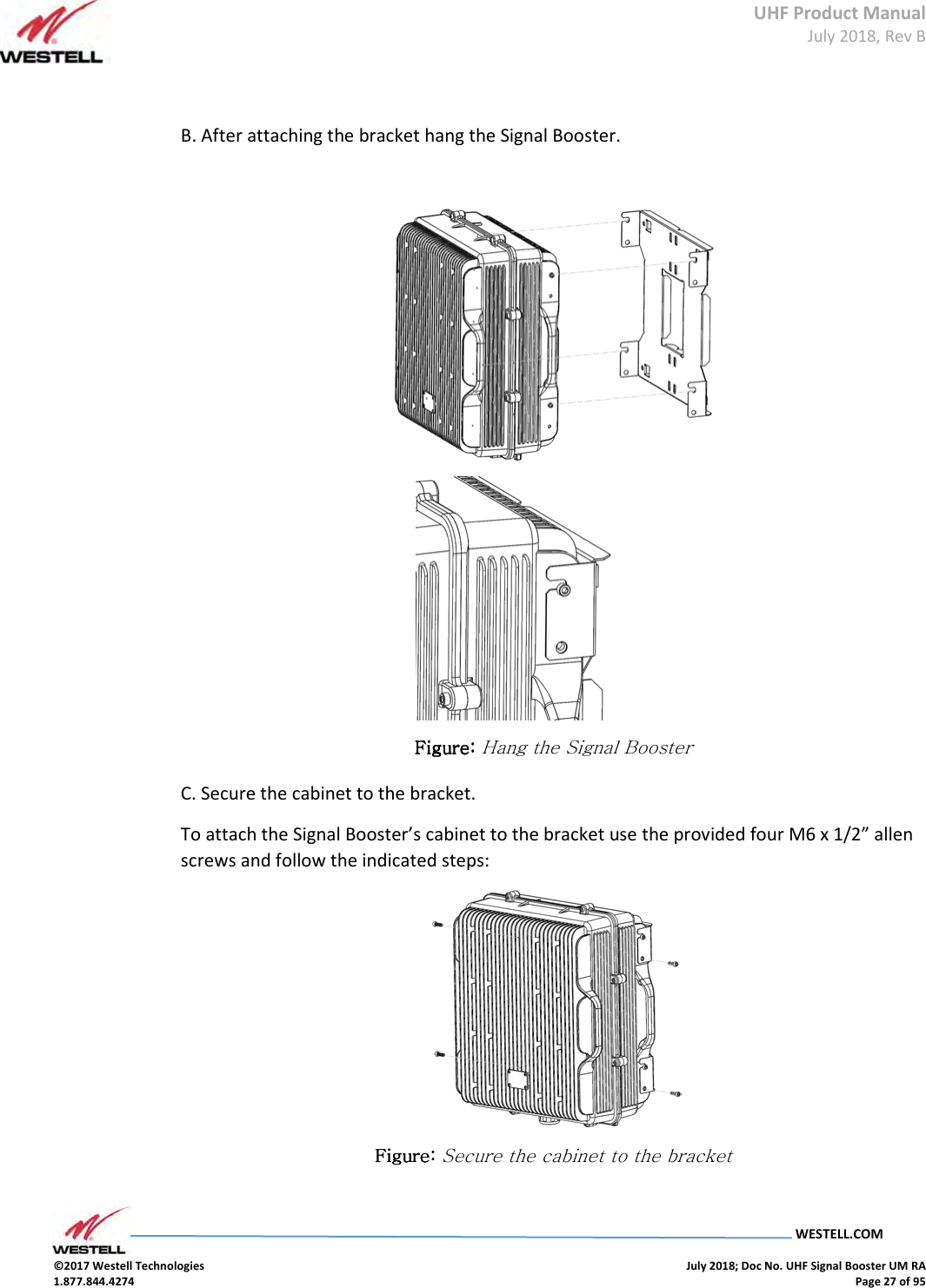 UHF Product Manual July 2018, Rev B   WESTELL.COM  ©2017 Westell Technologies    July 2018; Doc No. UHF Signal Booster UM RA 1.877.844.4274    Page 27 of 95   B. After attaching the bracket hang the Signal Booster.    Figure: Figure: Figure: Figure: Hang the Signal Booster C. Secure the cabinet to the bracket. To attach the Signal Booster’s cabinet to the bracket use the provided four M6 x 1/2” allen screws and follow the indicated steps:  Figure: Figure: Figure: Figure: Secure the cabinet to the bracket     
