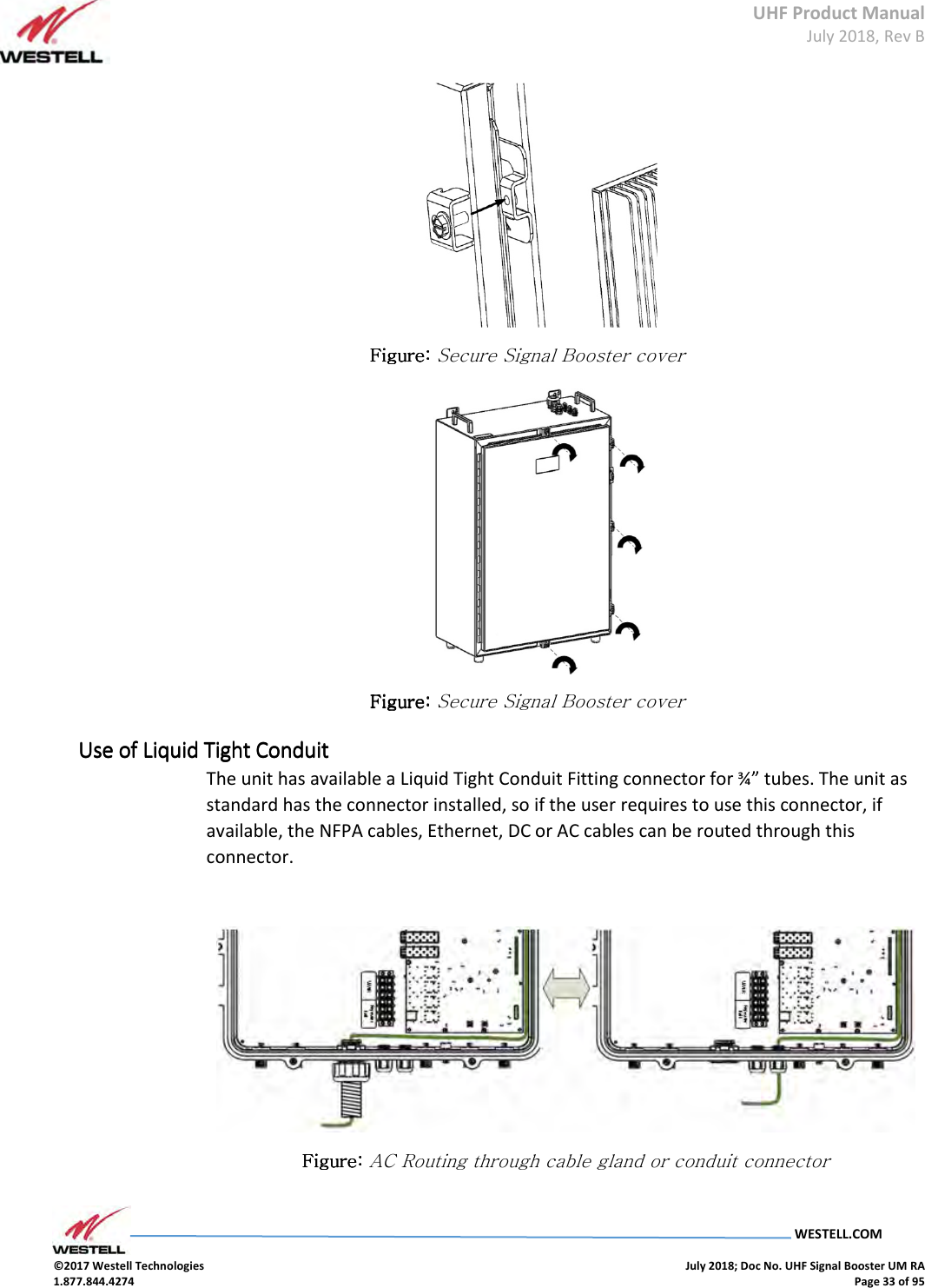 UHF Product Manual July 2018, Rev B   WESTELL.COM  ©2017 Westell Technologies    July 2018; Doc No. UHF Signal Booster UM RA 1.877.844.4274    Page 33 of 95   Figure: Figure: Figure: Figure: Secure Signal Booster cover  Figure: Figure: Figure: Figure: Secure Signal Booster cover Use of Liquid Tight ConduitUse of Liquid Tight ConduitUse of Liquid Tight ConduitUse of Liquid Tight Conduit    The unit has available a Liquid Tight Conduit Fitting connector for ¾” tubes. The unit as standard has the connector installed, so if the user requires to use this connector, if available, the NFPA cables, Ethernet, DC or AC cables can be routed through this connector.   Figure: Figure: Figure: Figure: AC Routing through cable gland or conduit connector  