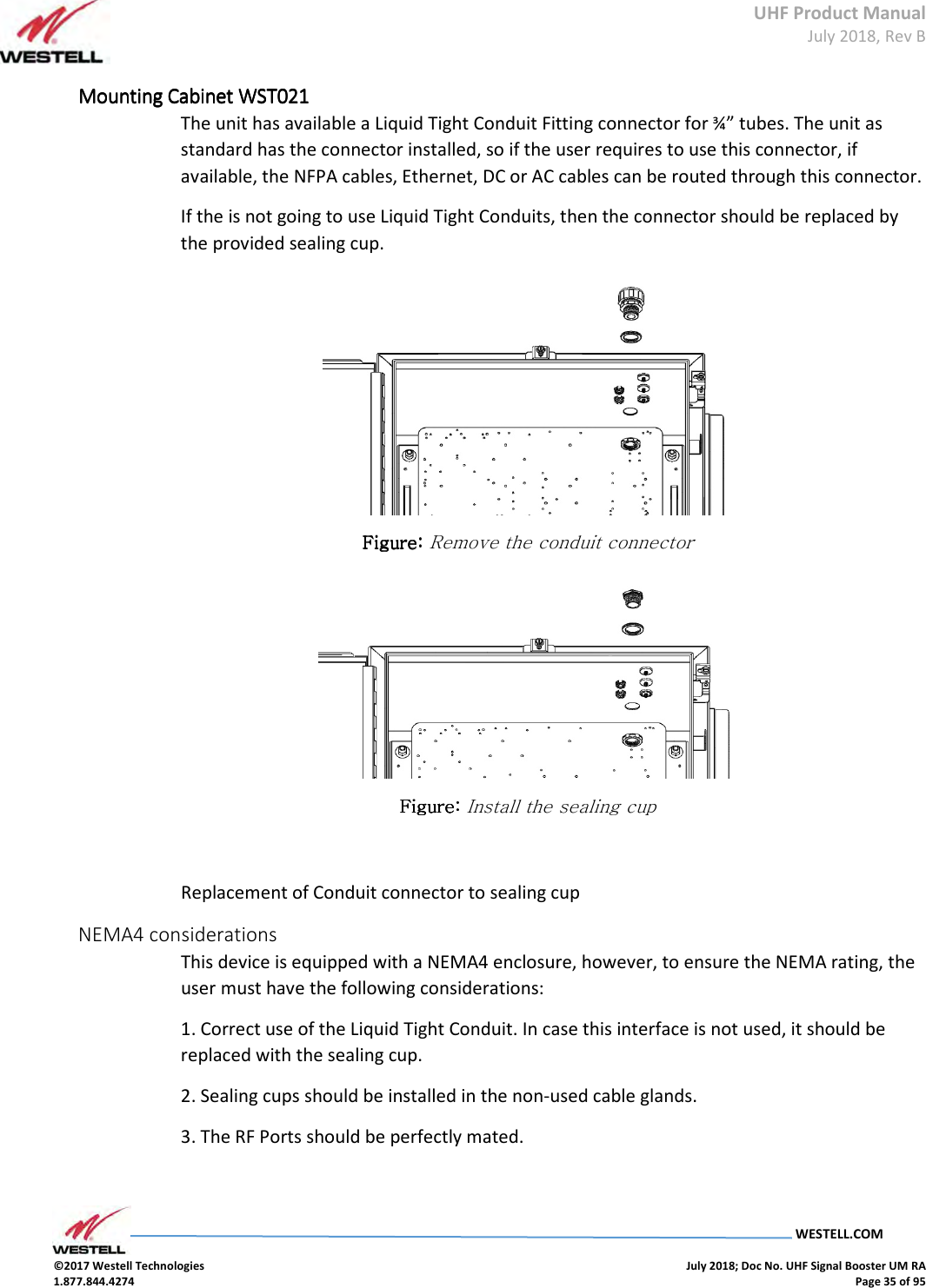 UHF Product Manual July 2018, Rev B   WESTELL.COM  ©2017 Westell Technologies    July 2018; Doc No. UHF Signal Booster UM RA 1.877.844.4274    Page 35 of 95  Mounting Cabinet Mounting Cabinet Mounting Cabinet Mounting Cabinet WST021WST021WST021WST021    The unit has available a Liquid Tight Conduit Fitting connector for ¾” tubes. The unit as standard has the connector installed, so if the user requires to use this connector, if available, the NFPA cables, Ethernet, DC or AC cables can be routed through this connector. If the is not going to use Liquid Tight Conduits, then the connector should be replaced by the provided sealing cup.  Figure: Figure: Figure: Figure: Remove the conduit connector  Figure: Figure: Figure: Figure: Install the sealing cup  Replacement of Conduit connector to sealing cup NEMA4 considerations This device is equipped with a NEMA4 enclosure, however, to ensure the NEMA rating, the user must have the following considerations: 1. Correct use of the Liquid Tight Conduit. In case this interface is not used, it should be replaced with the sealing cup. 2. Sealing cups should be installed in the non-used cable glands. 3. The RF Ports should be perfectly mated.  