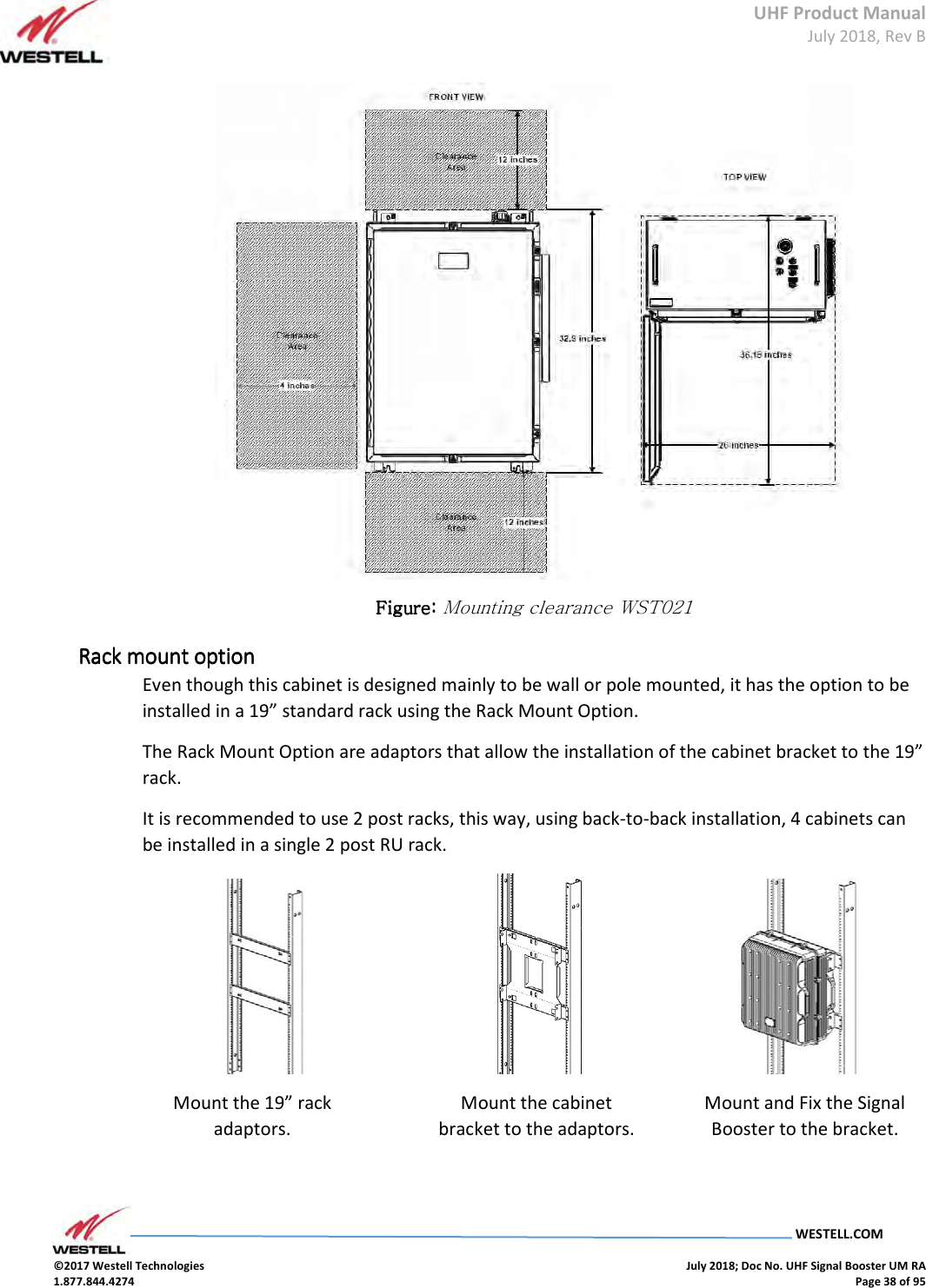 UHF Product Manual July 2018, Rev B   WESTELL.COM  ©2017 Westell Technologies    July 2018; Doc No. UHF Signal Booster UM RA 1.877.844.4274    Page 38 of 95   Figure: Figure: Figure: Figure: Mounting clearance WST021 Rack mount optionRack mount optionRack mount optionRack mount option    Even though this cabinet is designed mainly to be wall or pole mounted, it has the option to be installed in a 19” standard rack using the Rack Mount Option. The Rack Mount Option are adaptors that allow the installation of the cabinet bracket to the 19” rack. It is recommended to use 2 post racks, this way, using back-to-back installation, 4 cabinets can be installed in a single 2 post RU rack.                                          Mount the 19” rack adaptors. Mount the cabinet bracket to the adaptors. Mount and Fix the Signal Booster to the bracket. 