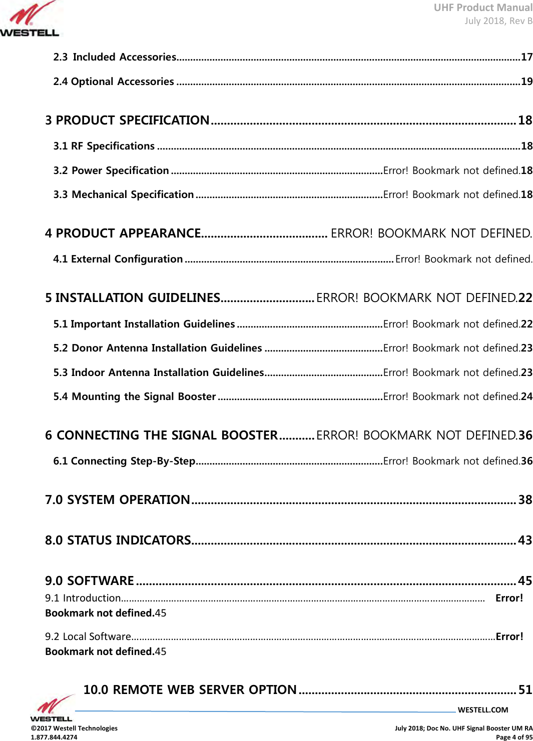 UHF Product Manual July 2018, Rev B   WESTELL.COM  ©2017 Westell Technologies    July 2018; Doc No. UHF Signal Booster UM RA 1.877.844.4274    Page 4 of 95  2.3  Included Accessories............................................................................................................................. 17 2.4 Optional Accessories ............................................................................................................................. 19 3 PRODUCT SPECIFICATION .............................................................................................. 18 3.1 RF Specifications .................................................................................................................................... 18 3.2 Power Specification ............................................................................. Error! Bookmark not defined.18 3.3 Mechanical Specification .................................................................... Error! Bookmark not defined.18 4 PRODUCT APPEARANCE....................................... ERROR! BOOKMARK NOT DEFINED. 4.1 External Configuration ............................................................................ Error! Bookmark not defined. 5 INSTALLATION GUIDELINES ............................. ERROR! BOOKMARK NOT DEFINED.22 5.1 Important Installation Guidelines ..................................................... Error! Bookmark not defined.22 5.2 Donor Antenna Installation Guidelines ........................................... Error! Bookmark not defined.23 5.3 Indoor Antenna Installation Guidelines ........................................... Error! Bookmark not defined.23 5.4 Mounting the Signal Booster ............................................................ Error! Bookmark not defined.24 6 CONNECTING THE SIGNAL BOOSTER ........... ERROR! BOOKMARK NOT DEFINED.36 6.1 Connecting Step-By-Step .................................................................... Error! Bookmark not defined.36 7.0 SYSTEM OPERATION .................................................................................................... 38 8.0 STATUS INDICATORS.................................................................................................... 43 9.0 SOFTWARE ..................................................................................................................... 45 9.1 Introduction…………………………………………………………………………………………………………………………   Error! Bookmark not defined.45 9.2 Local Software…………………………………………………………………………………………………………………………Error! Bookmark not defined.45 10.0 REMOTE WEB SERVER OPTION ................................................................... 51 