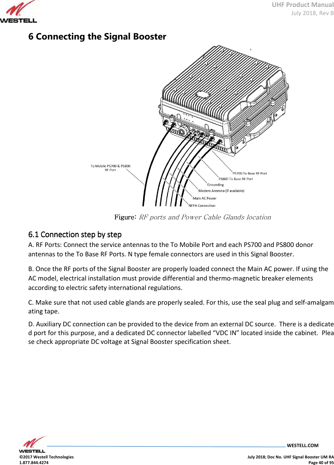 UHF Product Manual July 2018, Rev B   WESTELL.COM  ©2017 Westell Technologies    July 2018; Doc No. UHF Signal Booster UM RA 1.877.844.4274    Page 40 of 95  6 Connecting the Signal Booster  Figure: Figure: Figure: Figure: RF ports and Power Cable Glands location 6.1 6.1 6.1 6.1 Connection step by stepConnection step by stepConnection step by stepConnection step by step    A. RF Ports: Connect the service antennas to the To Mobile Port and each PS700 and PS800 donor antennas to the To Base RF Ports. N type female connectors are used in this Signal Booster. B. Once the RF ports of the Signal Booster are properly loaded connect the Main AC power. If using the AC model, electrical installation must provide differential and thermo-magnetic breaker elements according to electric safety international regulations. C. Make sure that not used cable glands are properly sealed. For this, use the seal plug and self-amalgamating tape.  D. Auxiliary DC connection can be provided to the device from an external DC source.  There is a dedicated port for this purpose, and a dedicated DC connector labelled “VDC IN” located inside the cabinet.  Please check appropriate DC voltage at Signal Booster specification sheet.          