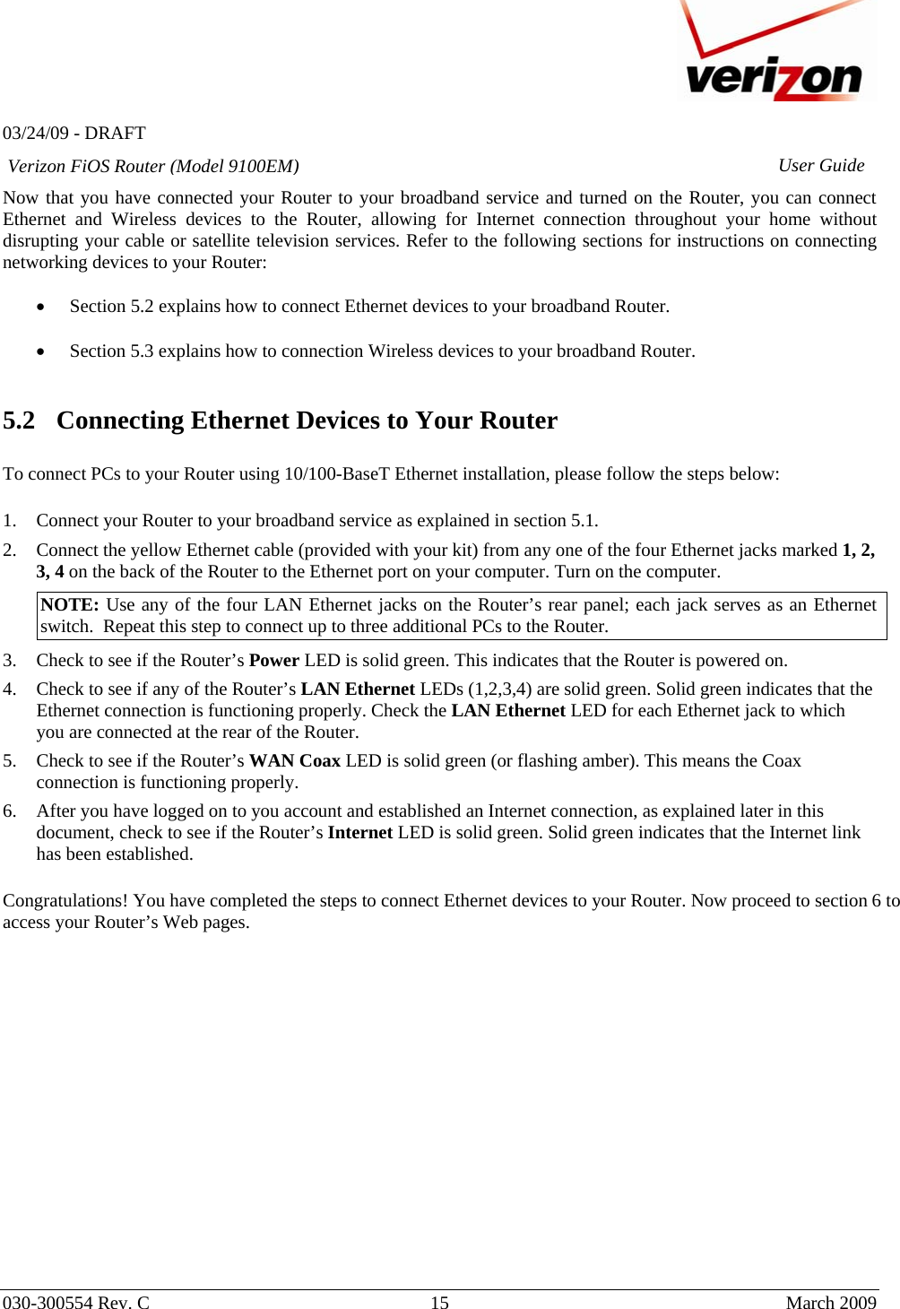   03/24/09 - DRAFT   030-300554 Rev. C  15      March 2009  Verizon FiOS Router (Model 9100EM) User GuideNow that you have connected your Router to your broadband service and turned on the Router, you can connect Ethernet and Wireless devices to the Router, allowing for Internet connection throughout your home without disrupting your cable or satellite television services. Refer to the following sections for instructions on connecting networking devices to your Router:  • Section 5.2 explains how to connect Ethernet devices to your broadband Router.  • Section 5.3 explains how to connection Wireless devices to your broadband Router.   5.2 Connecting Ethernet Devices to Your Router  To connect PCs to your Router using 10/100-BaseT Ethernet installation, please follow the steps below:  1. Connect your Router to your broadband service as explained in section 5.1.  2. Connect the yellow Ethernet cable (provided with your kit) from any one of the four Ethernet jacks marked 1, 2, 3, 4 on the back of the Router to the Ethernet port on your computer. Turn on the computer. NOTE: Use any of the four LAN Ethernet jacks on the Router’s rear panel; each jack serves as an Ethernet switch.  Repeat this step to connect up to three additional PCs to the Router. 3. Check to see if the Router’s Power LED is solid green. This indicates that the Router is powered on. 4. Check to see if any of the Router’s LAN Ethernet LEDs (1,2,3,4) are solid green. Solid green indicates that the Ethernet connection is functioning properly. Check the LAN Ethernet LED for each Ethernet jack to which you are connected at the rear of the Router. 5. Check to see if the Router’s WAN Coax LED is solid green (or flashing amber). This means the Coax connection is functioning properly. 6. After you have logged on to you account and established an Internet connection, as explained later in this document, check to see if the Router’s Internet LED is solid green. Solid green indicates that the Internet link has been established.   Congratulations! You have completed the steps to connect Ethernet devices to your Router. Now proceed to section 6 to access your Router’s Web pages.                  