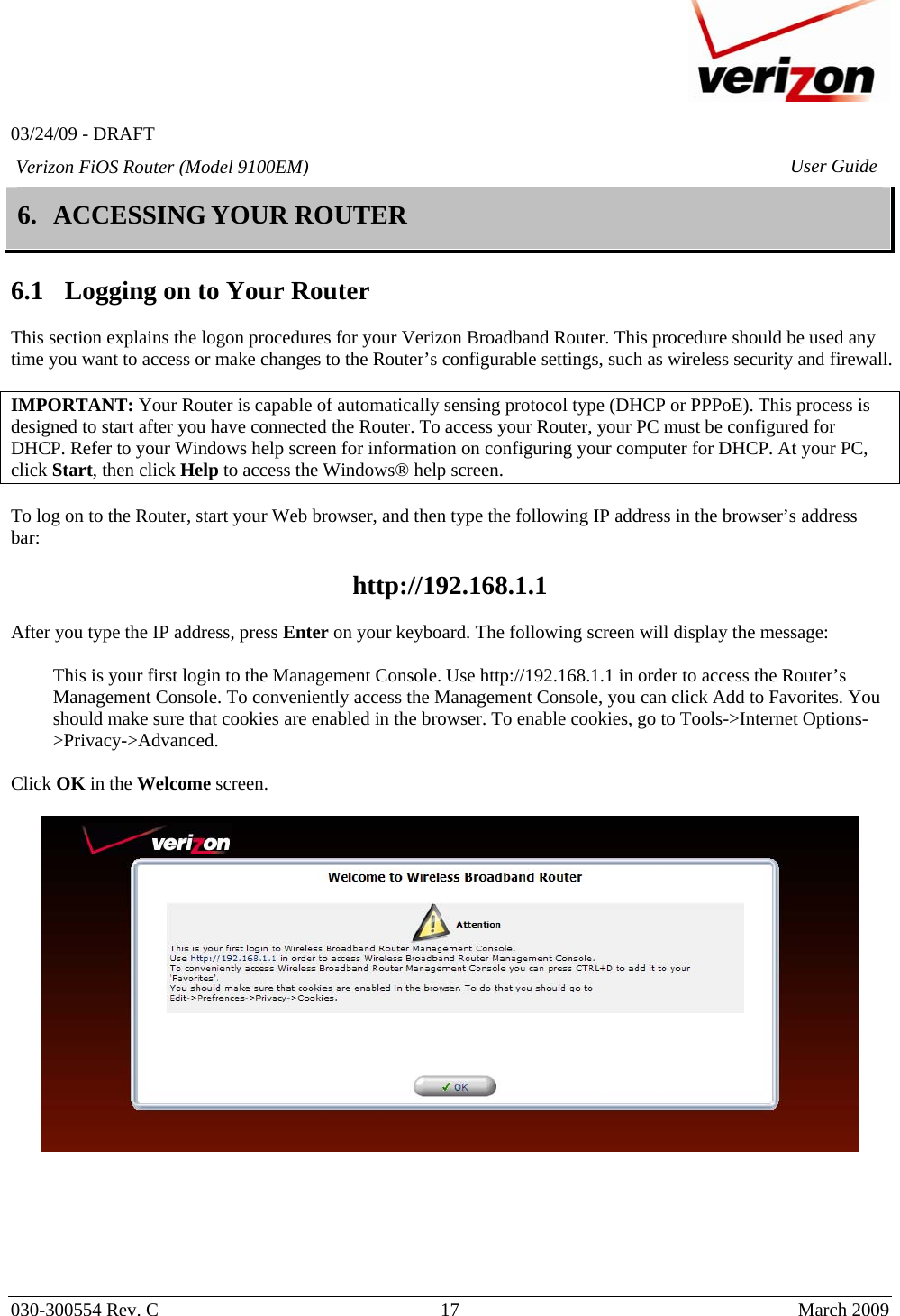   03/24/09 - DRAFT   030-300554 Rev. C  17      March 2009  Verizon FiOS Router (Model 9100EM) User Guide6. ACCESSING YOUR ROUTER  6.1 Logging on to Your Router  This section explains the logon procedures for your Verizon Broadband Router. This procedure should be used any time you want to access or make changes to the Router’s configurable settings, such as wireless security and firewall.  IMPORTANT: Your Router is capable of automatically sensing protocol type (DHCP or PPPoE). This process is designed to start after you have connected the Router. To access your Router, your PC must be configured for DHCP. Refer to your Windows help screen for information on configuring your computer for DHCP. At your PC, click Start, then click Help to access the Windows® help screen.  To log on to the Router, start your Web browser, and then type the following IP address in the browser’s address bar:   http://192.168.1.1   After you type the IP address, press Enter on your keyboard. The following screen will display the message:  This is your first login to the Management Console. Use http://192.168.1.1 in order to access the Router’s Management Console. To conveniently access the Management Console, you can click Add to Favorites. You should make sure that cookies are enabled in the browser. To enable cookies, go to Tools-&gt;Internet Options-&gt;Privacy-&gt;Advanced.   Click OK in the Welcome screen.       