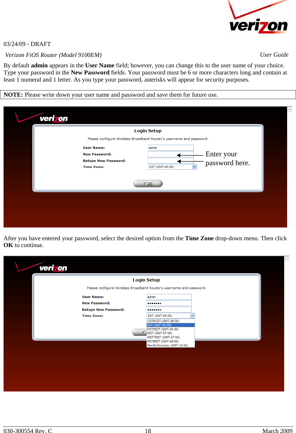   03/24/09 - DRAFT   030-300554 Rev. C  18      March 2009  Verizon FiOS Router (Model 9100EM) User GuideBy default admin appears in the User Name field; however, you can change this to the user name of your choice. Type your password in the New Password fields. Your password must be 6 or more characters long and contain at least 1 numeral and 1 letter. As you type your password, asterisks will appear for security purposes.  NOTE: Please write down your user name and password and save them for future use.    After you have entered your password, select the desired option from the Time Zone drop-down menu. Then click OK to continue.       Enter your password here. 