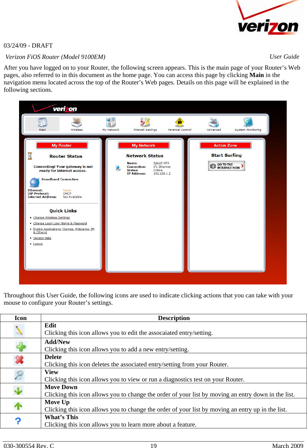   03/24/09 - DRAFT   030-300554 Rev. C  19      March 2009  Verizon FiOS Router (Model 9100EM) User GuideAfter you have logged on to your Router, the following screen appears. This is the main page of your Router’s Web pages, also referred to in this document as the home page. You can access this page by clicking Main in the navigation menu located across the top of the Router’s Web pages. Details on this page will be explained in the following sections.    Throughout this User Guide, the following icons are used to indicate clicking actions that you can take with your mouse to configure your Router’s settings.  Icon Description        Edit Clicking this icon allows you to edit the assocaiated entry/setting.     Add/New Clicking this icon allows you to add a new entry/setting.         Delete Clicking this icon deletes the associated entry/setting from your Router.        View Clicking this icon allows you to view or run a diagnostics test on your Router.         Move Down  Clicking this icon allows you to change the order of your list by moving an entry down in the list.         Move Up Clicking this icon allows you to change the order of your list by moving an entry up in the list.          What’s This Clicking this icon allows you to learn more about a feature.  