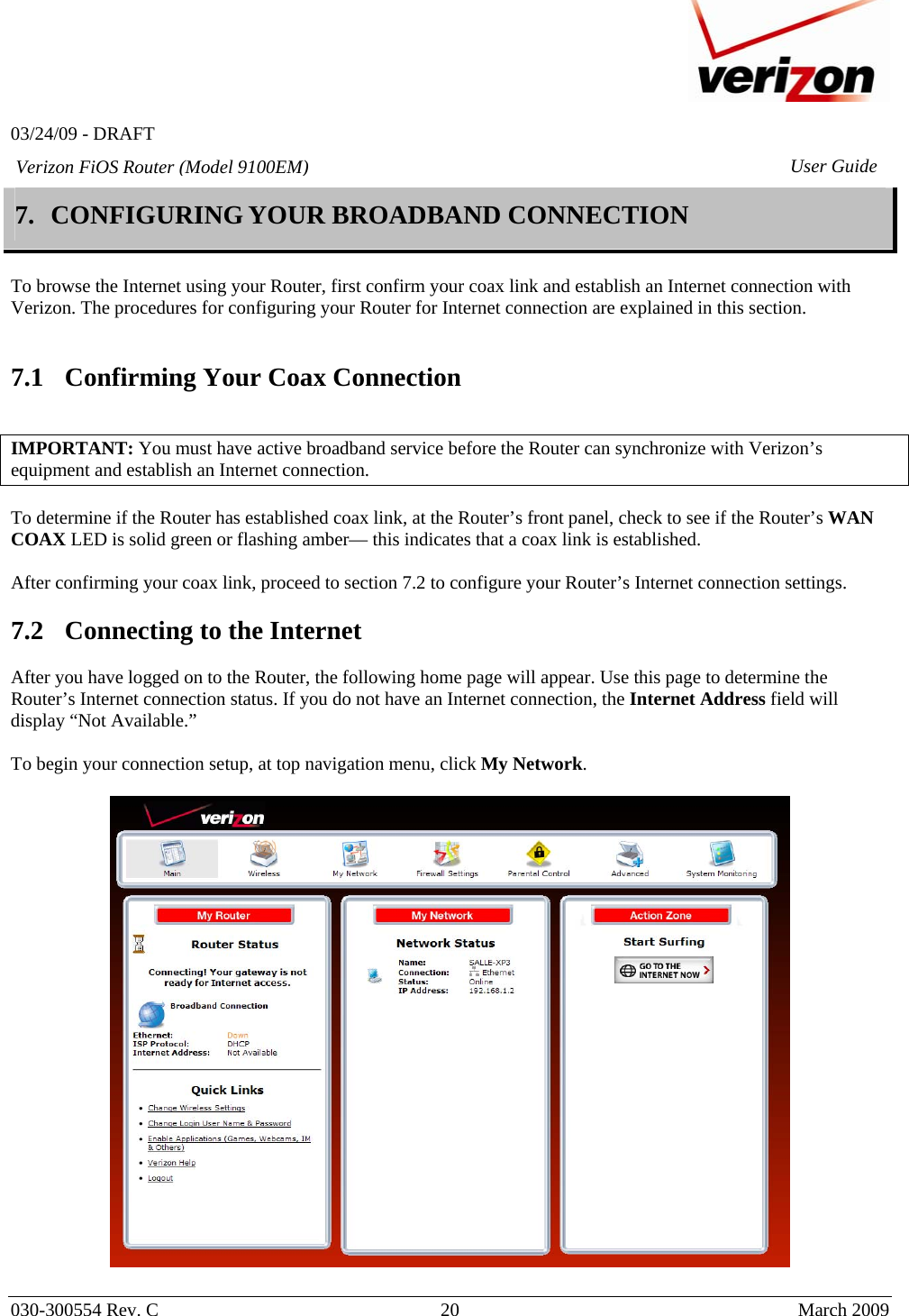   03/24/09 - DRAFT   030-300554 Rev. C  20      March 2009  Verizon FiOS Router (Model 9100EM) User Guide7. CONFIGURING YOUR BROADBAND CONNECTION   To browse the Internet using your Router, first confirm your coax link and establish an Internet connection with Verizon. The procedures for configuring your Router for Internet connection are explained in this section.   7.1 Confirming Your Coax Connection   IMPORTANT: You must have active broadband service before the Router can synchronize with Verizon’s equipment and establish an Internet connection.   To determine if the Router has established coax link, at the Router’s front panel, check to see if the Router’s WAN COAX LED is solid green or flashing amber— this indicates that a coax link is established.   After confirming your coax link, proceed to section 7.2 to configure your Router’s Internet connection settings.   7.2 Connecting to the Internet  After you have logged on to the Router, the following home page will appear. Use this page to determine the Router’s Internet connection status. If you do not have an Internet connection, the Internet Address field will display “Not Available.”  To begin your connection setup, at top navigation menu, click My Network.     