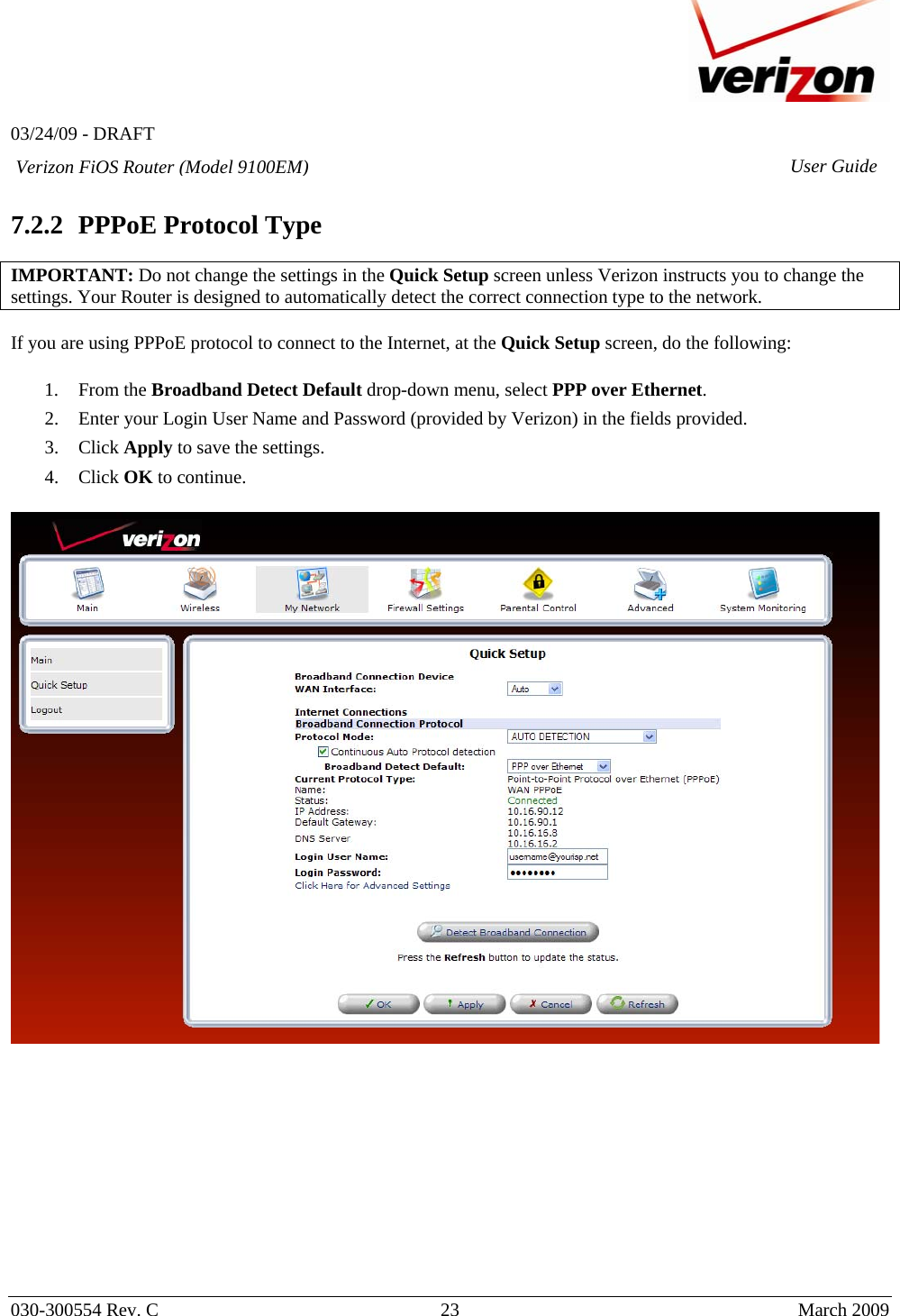   03/24/09 - DRAFT   030-300554 Rev. C  23      March 2009  Verizon FiOS Router (Model 9100EM) User Guide 7.2.2 PPPoE Protocol Type  IMPORTANT: Do not change the settings in the Quick Setup screen unless Verizon instructs you to change the settings. Your Router is designed to automatically detect the correct connection type to the network.    If you are using PPPoE protocol to connect to the Internet, at the Quick Setup screen, do the following:  1. From the Broadband Detect Default drop-down menu, select PPP over Ethernet. 2. Enter your Login User Name and Password (provided by Verizon) in the fields provided. 3. Click Apply to save the settings. 4. Click OK to continue.              