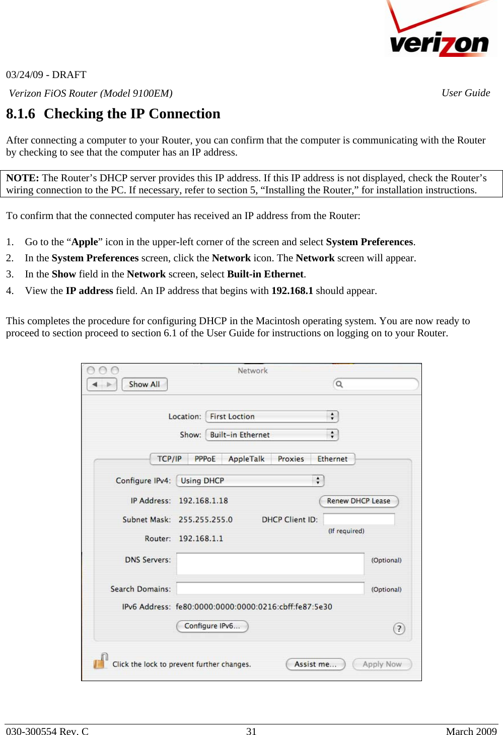   03/24/09 - DRAFT   030-300554 Rev. C  31      March 2009  Verizon FiOS Router (Model 9100EM) User Guide8.1.6 Checking the IP Connection  After connecting a computer to your Router, you can confirm that the computer is communicating with the Router by checking to see that the computer has an IP address.  NOTE: The Router’s DHCP server provides this IP address. If this IP address is not displayed, check the Router’s wiring connection to the PC. If necessary, refer to section 5, “Installing the Router,” for installation instructions.  To confirm that the connected computer has received an IP address from the Router:  1. Go to the “Apple” icon in the upper-left corner of the screen and select System Preferences. 2. In the System Preferences screen, click the Network icon. The Network screen will appear. 3. In the Show field in the Network screen, select Built-in Ethernet. 4. View the IP address field. An IP address that begins with 192.168.1 should appear.  This completes the procedure for configuring DHCP in the Macintosh operating system. You are now ready to proceed to section proceed to section 6.1 of the User Guide for instructions on logging on to your Router.       