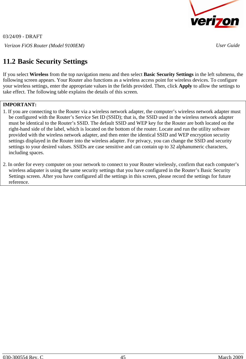   03/24/09 - DRAFT   030-300554 Rev. C  45      March 2009  Verizon FiOS Router (Model 9100EM) User Guide 11.2 Basic Security Settings  If you select Wireless from the top navigation menu and then select Basic Security Settings in the left submenu, the following screen appears. Your Router also functions as a wireless access point for wireless devices. To configure your wireless settings, enter the appropriate values in the fields provided. Then, click Apply to allow the settings to take effect. The following table explains the details of this screen.  IMPORTANT:   1. If you are connecting to the Router via a wireless network adapter, the computer’s wireless network adapter must be configured with the Router’s Service Set ID (SSID); that is, the SSID used in the wireless network adapter must be identical to the Router’s SSID. The default SSID and WEP key for the Router are both located on the right-hand side of the label, which is located on the bottom of the router. Locate and run the utility software provided with the wireless network adapter, and then enter the identical SSID and WEP encryption security settings displayed in the Router into the wireless adapter. For privacy, you can change the SSID and security settings to your desired values. SSIDs are case sensitive and can contain up to 32 alphanumeric characters, including spaces.  2. In order for every computer on your network to connect to your Router wirelessly, confirm that each computer’s wireless adapater is using the same security settings that you have configured in the Router’s Basic Security Settings screen. After you have configured all the settings in this screen, please record the settings for future reference.   