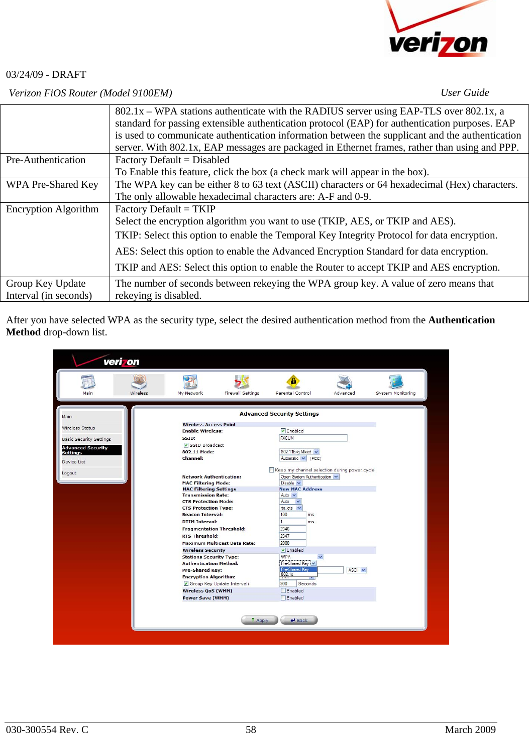   03/24/09 - DRAFT   030-300554 Rev. C  58      March 2009  Verizon FiOS Router (Model 9100EM) User Guide802.1x – WPA stations authenticate with the RADIUS server using EAP-TLS over 802.1x, a standard for passing extensible authentication protocol (EAP) for authentication purposes. EAP is used to communicate authentication information between the supplicant and the authentication server. With 802.1x, EAP messages are packaged in Ethernet frames, rather than using and PPP. Pre-Authentication  Factory Default = Disabled To Enable this feature, click the box (a check mark will appear in the box).  WPA Pre-Shared Key  The WPA key can be either 8 to 63 text (ASCII) characters or 64 hexadecimal (Hex) characters. The only allowable hexadecimal characters are: A-F and 0-9. Encryption Algorithm  Factory Default = TKIP Select the encryption algorithm you want to use (TKIP, AES, or TKIP and AES). TKIP: Select this option to enable the Temporal Key Integrity Protocol for data encryption. AES: Select this option to enable the Advanced Encryption Standard for data encryption. TKIP and AES: Select this option to enable the Router to accept TKIP and AES encryption. Group Key Update Interval (in seconds)  The number of seconds between rekeying the WPA group key. A value of zero means that rekeying is disabled.  After you have selected WPA as the security type, select the desired authentication method from the Authentication Method drop-down list.         