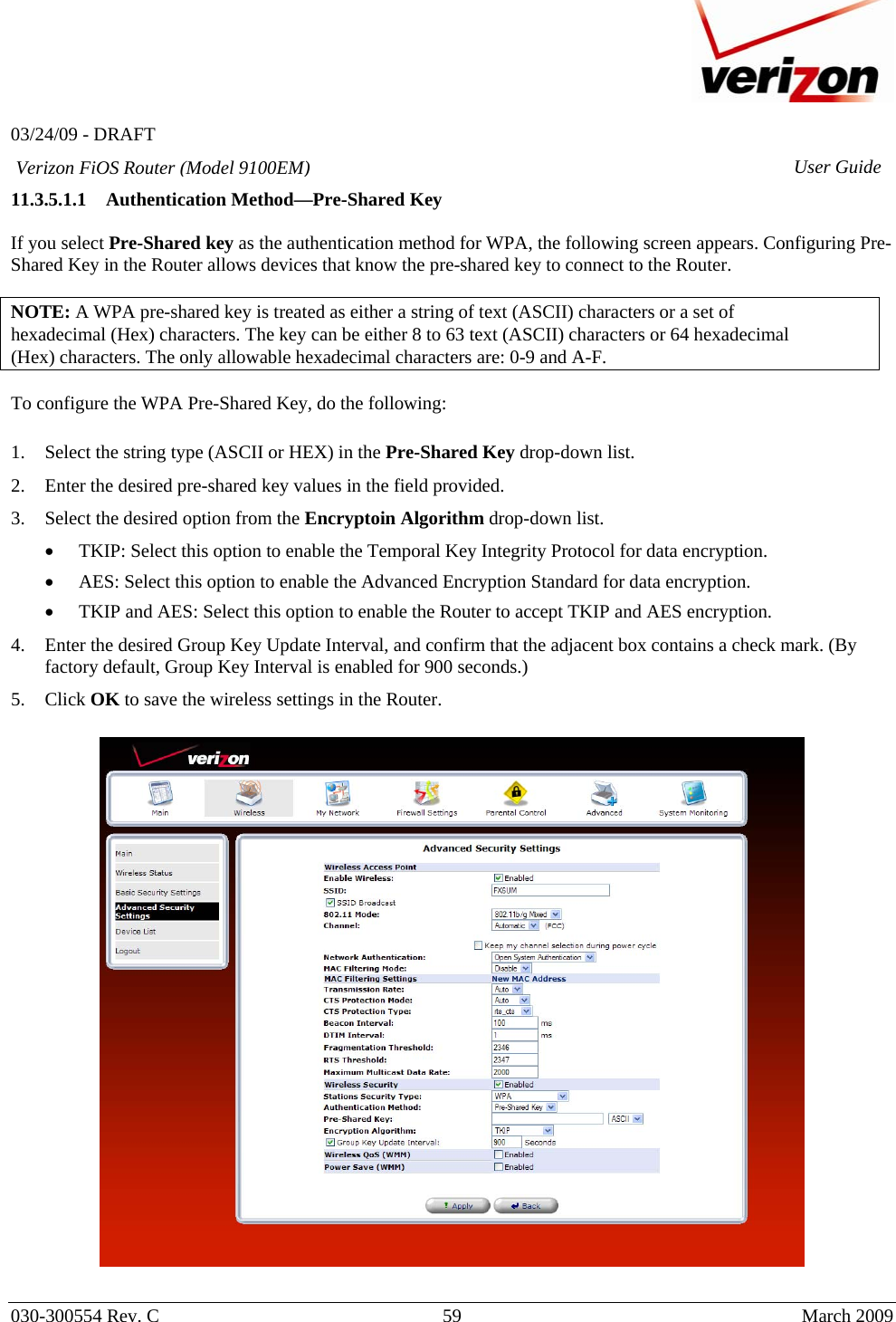   03/24/09 - DRAFT   030-300554 Rev. C  59      March 2009  Verizon FiOS Router (Model 9100EM) User Guide11.3.5.1.1 Authentication Method—Pre-Shared Key  If you select Pre-Shared key as the authentication method for WPA, the following screen appears. Configuring Pre-Shared Key in the Router allows devices that know the pre-shared key to connect to the Router.   NOTE: A WPA pre-shared key is treated as either a string of text (ASCII) characters or a set of hexadecimal (Hex) characters. The key can be either 8 to 63 text (ASCII) characters or 64 hexadecimal (Hex) characters. The only allowable hexadecimal characters are: 0-9 and A-F.  To configure the WPA Pre-Shared Key, do the following:  1. Select the string type (ASCII or HEX) in the Pre-Shared Key drop-down list.  2. Enter the desired pre-shared key values in the field provided. 3. Select the desired option from the Encryptoin Algorithm drop-down list.  • TKIP: Select this option to enable the Temporal Key Integrity Protocol for data encryption. • AES: Select this option to enable the Advanced Encryption Standard for data encryption. • TKIP and AES: Select this option to enable the Router to accept TKIP and AES encryption. 4. Enter the desired Group Key Update Interval, and confirm that the adjacent box contains a check mark. (By factory default, Group Key Interval is enabled for 900 seconds.) 5. Click OK to save the wireless settings in the Router.    