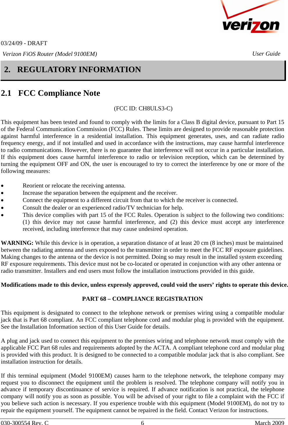   03/24/09 - DRAFT   030-300554 Rev. C  6      March 2009  Verizon FiOS Router (Model 9100EM) User Guide2. REGULATORY INFORMATION   2.1 FCC Compliance Note   (FCC ID: CH8ULS3-C)  This equipment has been tested and found to comply with the limits for a Class B digital device, pursuant to Part 15 of the Federal Communication Commission (FCC) Rules. These limits are designed to provide reasonable protection against harmful interference in a residential installation. This equipment generates, uses, and can radiate radio frequency energy, and if not installed and used in accordance with the instructions, may cause harmful interference to radio communications. However, there is no guarantee that interference will not occur in a particular installation. If this equipment does cause harmful interference to radio or television reception, which can be determined by turning the equipment OFF and ON, the user is encouraged to try to correct the interference by one or more of the following measures:  • Reorient or relocate the receiving antenna. • Increase the separation between the equipment and the receiver. • Connect the equipment to a different circuit from that to which the receiver is connected. • Consult the dealer or an experienced radio/TV technician for help. • This device complies with part 15 of the FCC Rules. Operation is subject to the following two conditions: (1) this device may not cause harmful interference, and (2) this device must accept any interference received, including interference that may cause undesired operation.  WARNING: While this device is in operation, a separation distance of at least 20 cm (8 inches) must be maintained between the radiating antenna and users exposed to the transmitter in order to meet the FCC RF exposure guidelines. Making changes to the antenna or the device is not permitted. Doing so may result in the installed system exceeding RF exposure requirements. This device must not be co-located or operated in conjunction with any other antenna or radio transmitter. Installers and end users must follow the installation instructions provided in this guide.  Modifications made to this device, unless expressly approved, could void the users’ rights to operate this device.  PART 68 – COMPLIANCE REGISTRATION  This equipment is designated to connect to the telephone network or premises wiring using a compatible modular jack that is Part 68 compliant. An FCC compliant telephone cord and modular plug is provided with the equipment. See the Installation Information section of this User Guide for details.   A plug and jack used to connect this equipment to the premises wiring and telephone network must comply with the applicable FCC Part 68 rules and requirements adopted by the ACTA. A compliant telephone cord and modular plug is provided with this product. It is designed to be connected to a compatible modular jack that is also compliant. See installation instruction for details.  If this terminal equipment (Model 9100EM) causes harm to the telephone network, the telephone company may request you to disconnect the equipment until the problem is resolved. The telephone company will notify you in advance if temporary discontinuance of service is required. If advance notification is not practical, the telephone company will notify you as soon as possible. You will be advised of your right to file a complaint with the FCC if you believe such action is necessary. If you experience trouble with this equipment (Model 9100EM), do not try to repair the equipment yourself. The equipment cannot be repaired in the field. Contact Verizon for instructions. 