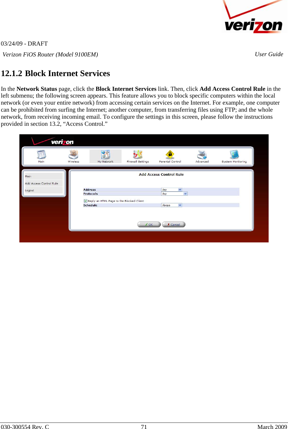   03/24/09 - DRAFT   030-300554 Rev. C  71      March 2009  Verizon FiOS Router (Model 9100EM) User Guide 12.1.2  Block Internet Services  In the Network Status page, click the Block Internet Services link. Then, click Add Access Control Rule in the left submenu; the following screen appears. This feature allows you to block specific computers within the local network (or even your entire network) from accessing certain services on the Internet. For example, one computer can be prohibited from surfing the Internet; another computer, from transferring files using FTP; and the whole network, from receiving incoming email. To configure the settings in this screen, please follow the instructions provided in section 13.2, “Access Control.”                             