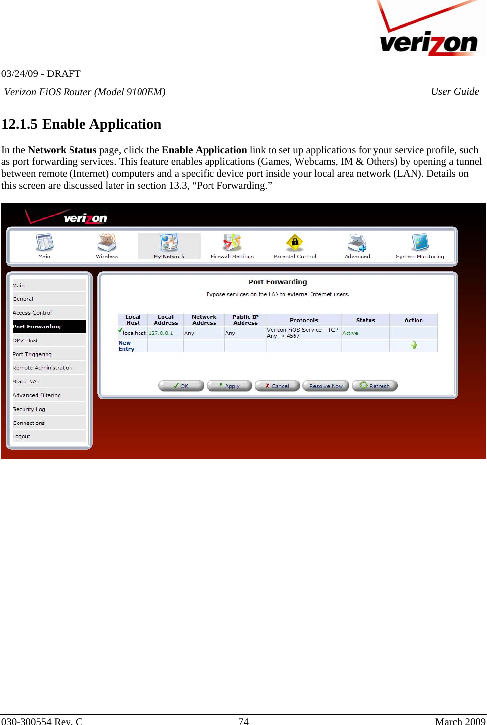   03/24/09 - DRAFT   030-300554 Rev. C  74      March 2009  Verizon FiOS Router (Model 9100EM) User Guide 12.1.5  Enable Application  In the Network Status page, click the Enable Application link to set up applications for your service profile, such as port forwarding services. This feature enables applications (Games, Webcams, IM &amp; Others) by opening a tunnel between remote (Internet) computers and a specific device port inside your local area network (LAN). Details on this screen are discussed later in section 13.3, “Port Forwarding.”                        
