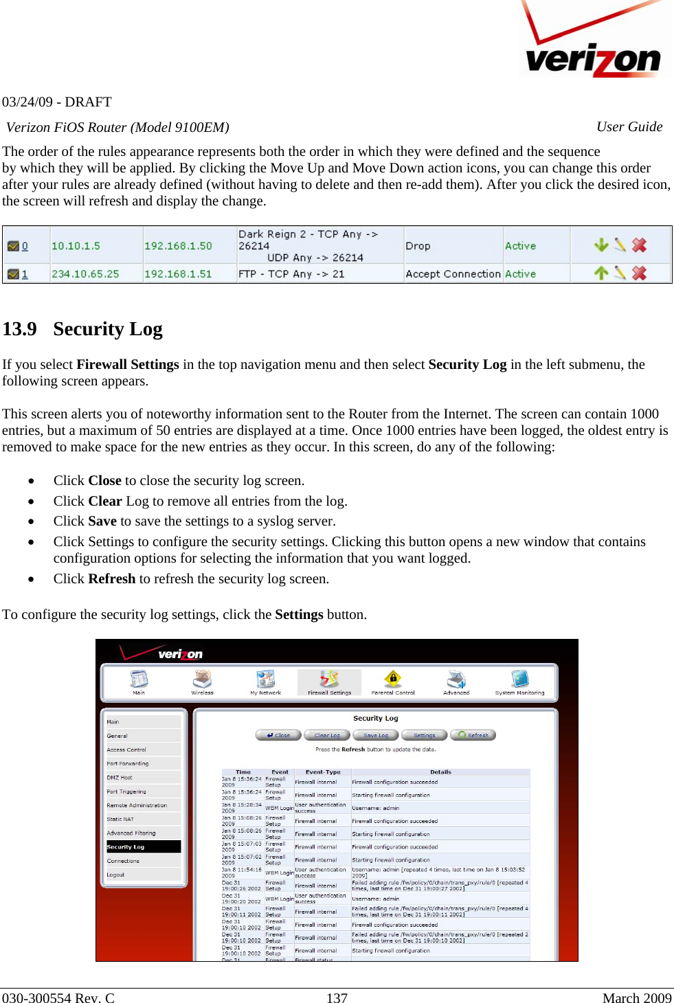   03/24/09 - DRAFT   030-300554 Rev. C  137      March 2009  Verizon FiOS Router (Model 9100EM) User GuideThe order of the rules appearance represents both the order in which they were defined and the sequence by which they will be applied. By clicking the Move Up and Move Down action icons, you can change this order after your rules are already defined (without having to delete and then re-add them). After you click the desired icon, the screen will refresh and display the change.     13.9   Security Log  If you select Firewall Settings in the top navigation menu and then select Security Log in the left submenu, the following screen appears.   This screen alerts you of noteworthy information sent to the Router from the Internet. The screen can contain 1000 entries, but a maximum of 50 entries are displayed at a time. Once 1000 entries have been logged, the oldest entry is removed to make space for the new entries as they occur. In this screen, do any of the following:  • Click Close to close the security log screen. • Click Clear Log to remove all entries from the log. • Click Save to save the settings to a syslog server. • Click Settings to configure the security settings. Clicking this button opens a new window that contains configuration options for selecting the information that you want logged. • Click Refresh to refresh the security log screen.  To configure the security log settings, click the Settings button.    