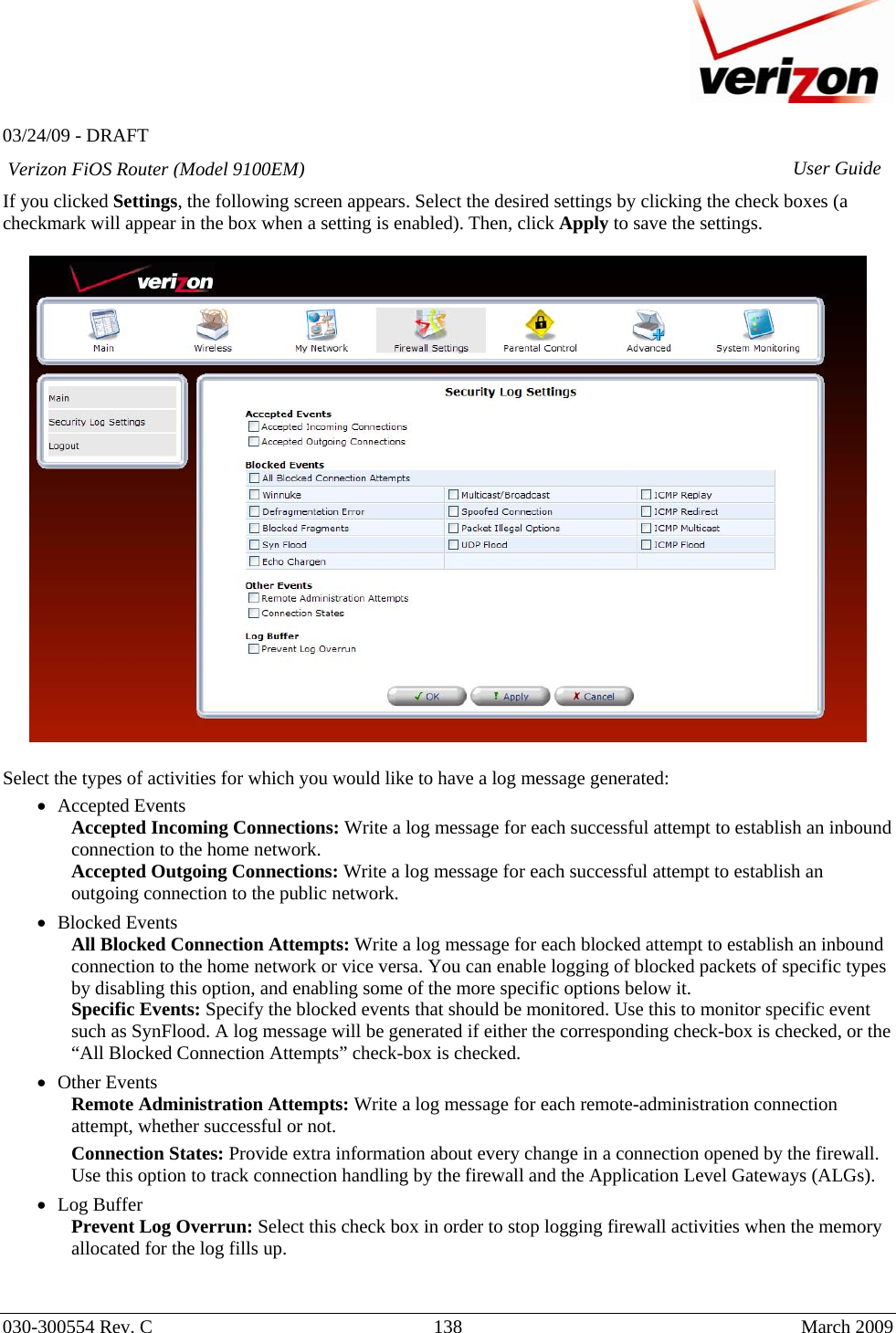   03/24/09 - DRAFT   030-300554 Rev. C  138      March 2009  Verizon FiOS Router (Model 9100EM) User GuideIf you clicked Settings, the following screen appears. Select the desired settings by clicking the check boxes (a checkmark will appear in the box when a setting is enabled). Then, click Apply to save the settings.    Select the types of activities for which you would like to have a log message generated: • Accepted Events Accepted Incoming Connections: Write a log message for each successful attempt to establish an inbound connection to the home network. Accepted Outgoing Connections: Write a log message for each successful attempt to establish an outgoing connection to the public network. • Blocked Events All Blocked Connection Attempts: Write a log message for each blocked attempt to establish an inbound connection to the home network or vice versa. You can enable logging of blocked packets of specific types by disabling this option, and enabling some of the more specific options below it. Specific Events: Specify the blocked events that should be monitored. Use this to monitor specific event such as SynFlood. A log message will be generated if either the corresponding check-box is checked, or the “All Blocked Connection Attempts” check-box is checked. • Other Events Remote Administration Attempts: Write a log message for each remote-administration connection attempt, whether successful or not. Connection States: Provide extra information about every change in a connection opened by the firewall. Use this option to track connection handling by the firewall and the Application Level Gateways (ALGs). • Log Buffer Prevent Log Overrun: Select this check box in order to stop logging firewall activities when the memory allocated for the log fills up.   