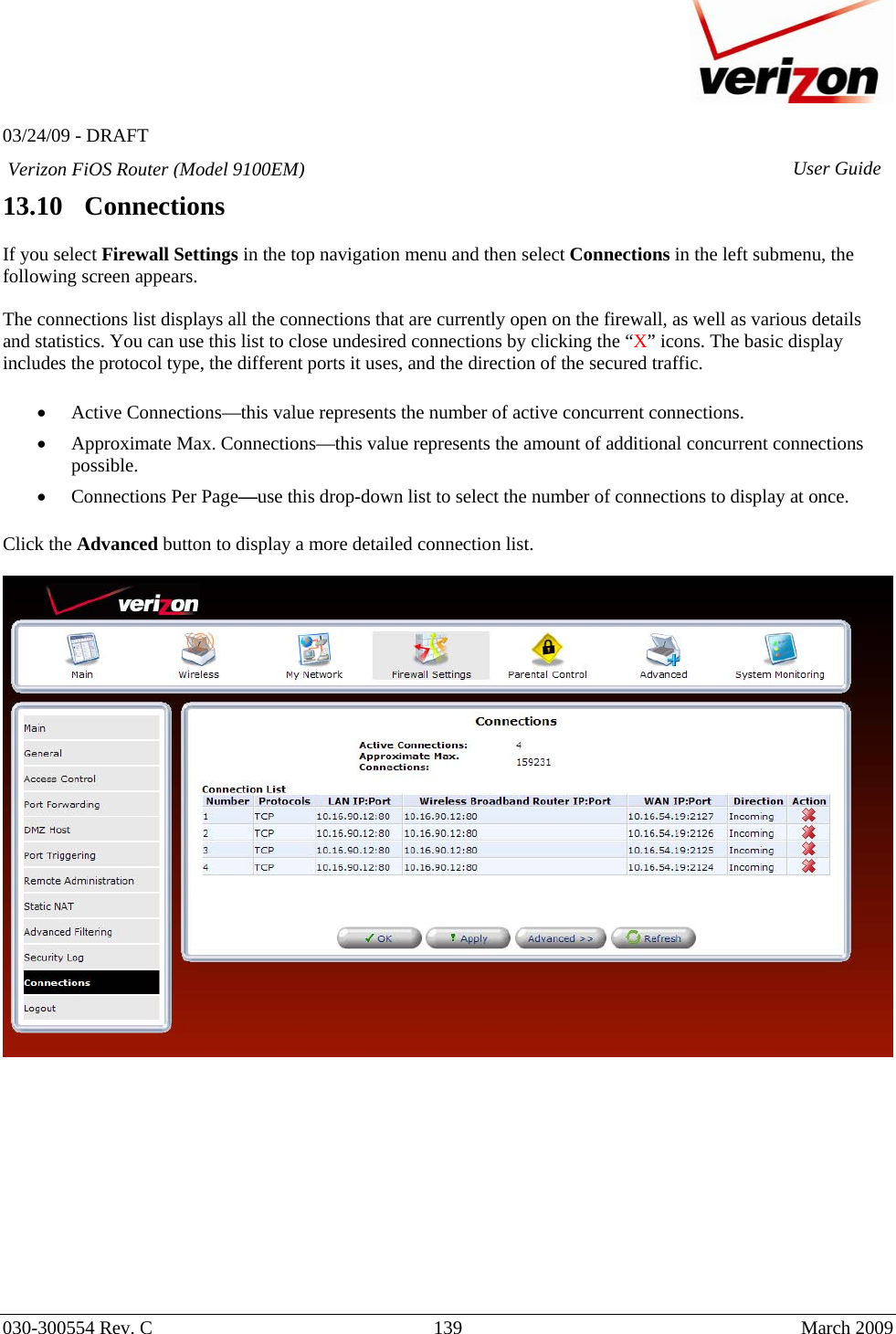   03/24/09 - DRAFT   030-300554 Rev. C  139      March 2009  Verizon FiOS Router (Model 9100EM) User Guide13.10   Connections  If you select Firewall Settings in the top navigation menu and then select Connections in the left submenu, the following screen appears.   The connections list displays all the connections that are currently open on the firewall, as well as various details and statistics. You can use this list to close undesired connections by clicking the “X” icons. The basic display includes the protocol type, the different ports it uses, and the direction of the secured traffic.  • Active Connections—this value represents the number of active concurrent connections. • Approximate Max. Connections—this value represents the amount of additional concurrent connections possible. • Connections Per Page—use this drop-down list to select the number of connections to display at once.  Click the Advanced button to display a more detailed connection list.               