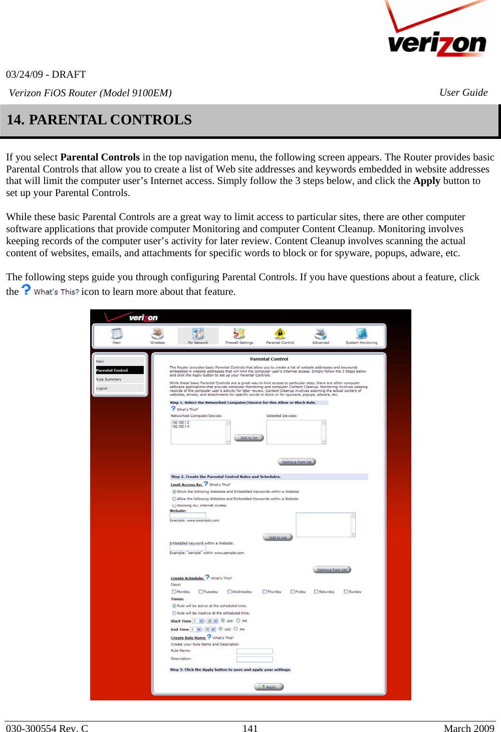   03/24/09 - DRAFT   030-300554 Rev. C  141      March 2009  Verizon FiOS Router (Model 9100EM) User Guide14. PARENTAL CONTROLS  If you select Parental Controls in the top navigation menu, the following screen appears. The Router provides basic Parental Controls that allow you to create a list of Web site addresses and keywords embedded in website addresses that will limit the computer user’s Internet access. Simply follow the 3 steps below, and click the Apply button to set up your Parental Controls.  While these basic Parental Controls are a great way to limit access to particular sites, there are other computer software applications that provide computer Monitoring and computer Content Cleanup. Monitoring involves keeping records of the computer user’s activity for later review. Content Cleanup involves scanning the actual content of websites, emails, and attachments for specific words to block or for spyware, popups, adware, etc.   The following steps guide you through configuring Parental Controls. If you have questions about a feature, click the   icon to learn more about that feature.    