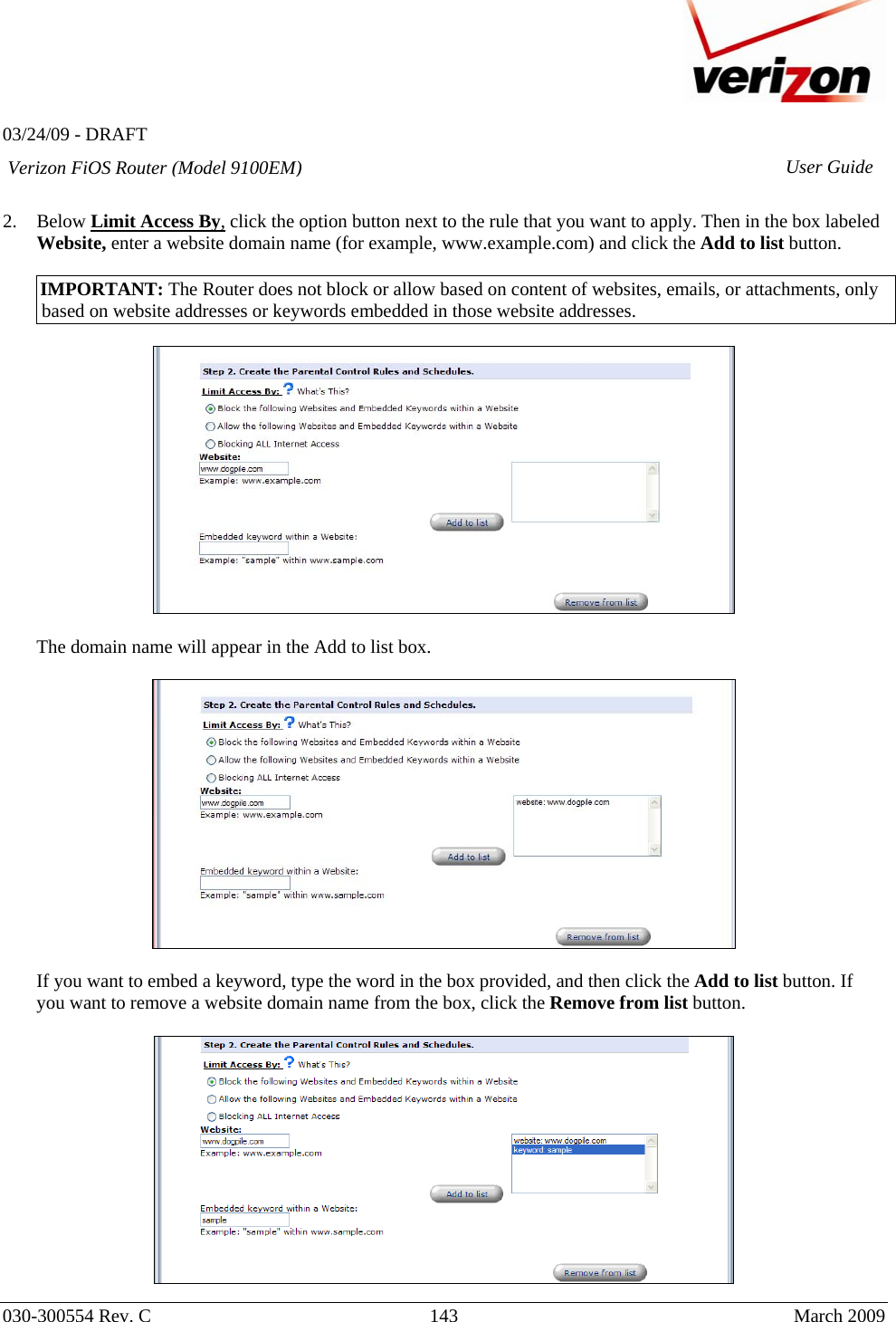   03/24/09 - DRAFT   030-300554 Rev. C  143      March 2009  Verizon FiOS Router (Model 9100EM) User Guide 2. Below Limit Access By, click the option button next to the rule that you want to apply. Then in the box labeled Website, enter a website domain name (for example, www.example.com) and click the Add to list button.  IMPORTANT: The Router does not block or allow based on content of websites, emails, or attachments, only based on website addresses or keywords embedded in those website addresses.    The domain name will appear in the Add to list box.     If you want to embed a keyword, type the word in the box provided, and then click the Add to list button. If you want to remove a website domain name from the box, click the Remove from list button.   