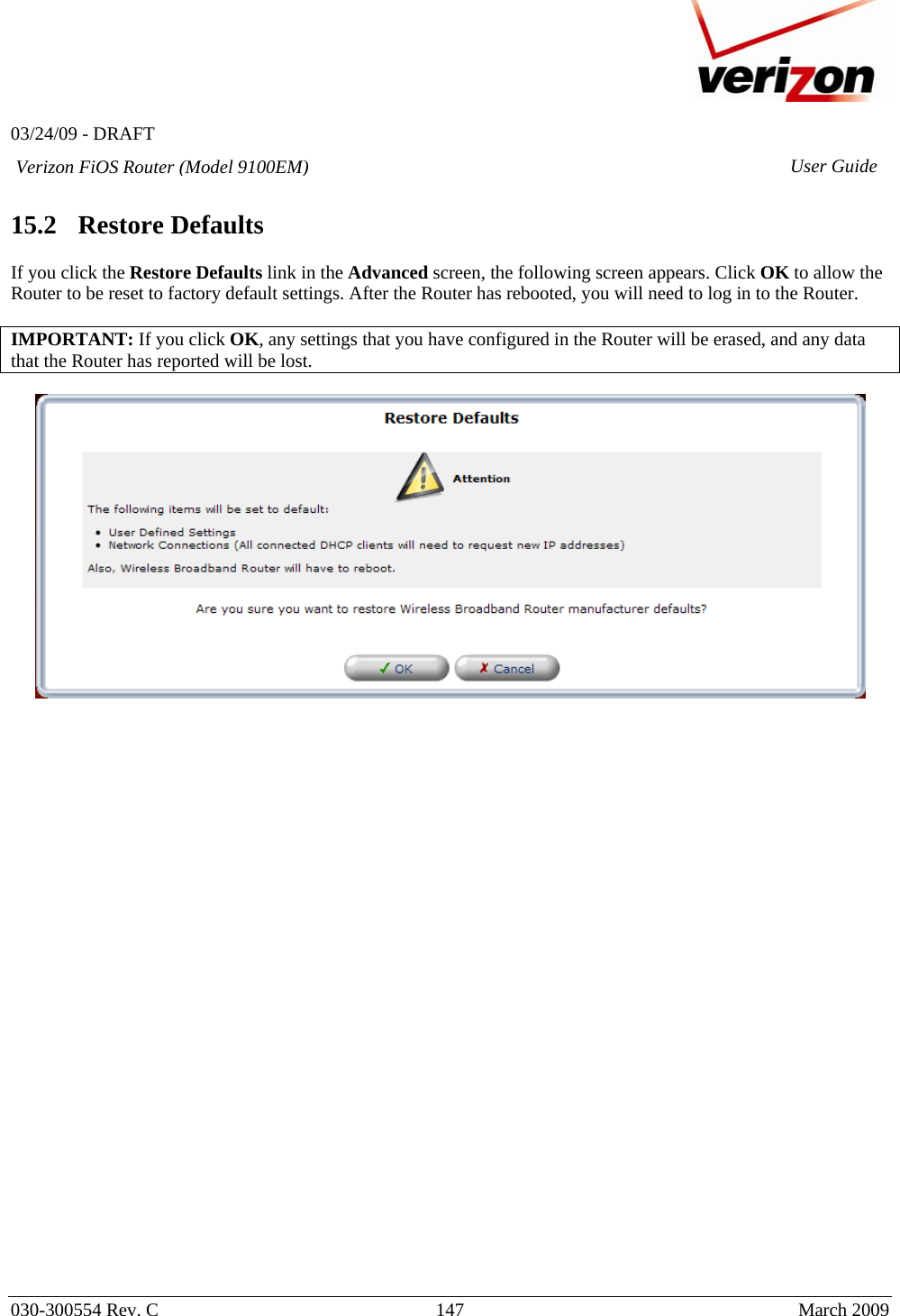   03/24/09 - DRAFT   030-300554 Rev. C  147      March 2009  Verizon FiOS Router (Model 9100EM) User Guide 15.2   Restore Defaults  If you click the Restore Defaults link in the Advanced screen, the following screen appears. Click OK to allow the Router to be reset to factory default settings. After the Router has rebooted, you will need to log in to the Router.  IMPORTANT: If you click OK, any settings that you have configured in the Router will be erased, and any data that the Router has reported will be lost.                              