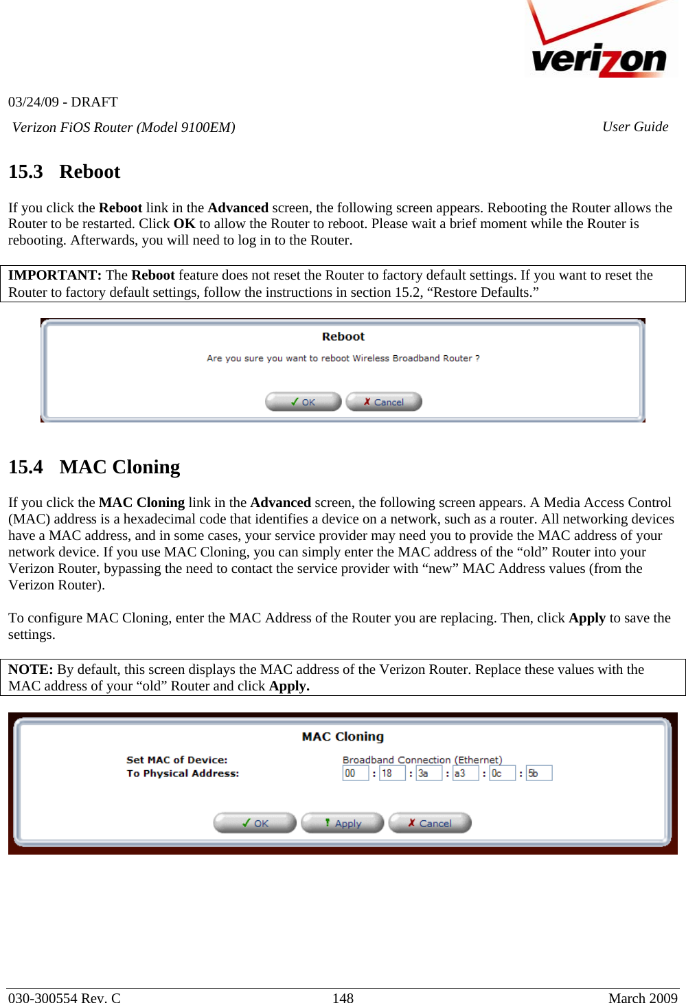   03/24/09 - DRAFT   030-300554 Rev. C  148      March 2009  Verizon FiOS Router (Model 9100EM) User Guide 15.3   Reboot  If you click the Reboot link in the Advanced screen, the following screen appears. Rebooting the Router allows the Router to be restarted. Click OK to allow the Router to reboot. Please wait a brief moment while the Router is rebooting. Afterwards, you will need to log in to the Router.  IMPORTANT: The Reboot feature does not reset the Router to factory default settings. If you want to reset the Router to factory default settings, follow the instructions in section 15.2, “Restore Defaults.”      15.4   MAC Cloning  If you click the MAC Cloning link in the Advanced screen, the following screen appears. A Media Access Control (MAC) address is a hexadecimal code that identifies a device on a network, such as a router. All networking devices have a MAC address, and in some cases, your service provider may need you to provide the MAC address of your network device. If you use MAC Cloning, you can simply enter the MAC address of the “old” Router into your Verizon Router, bypassing the need to contact the service provider with “new” MAC Address values (from the Verizon Router).  To configure MAC Cloning, enter the MAC Address of the Router you are replacing. Then, click Apply to save the settings.  NOTE: By default, this screen displays the MAC address of the Verizon Router. Replace these values with the MAC address of your “old” Router and click Apply.           