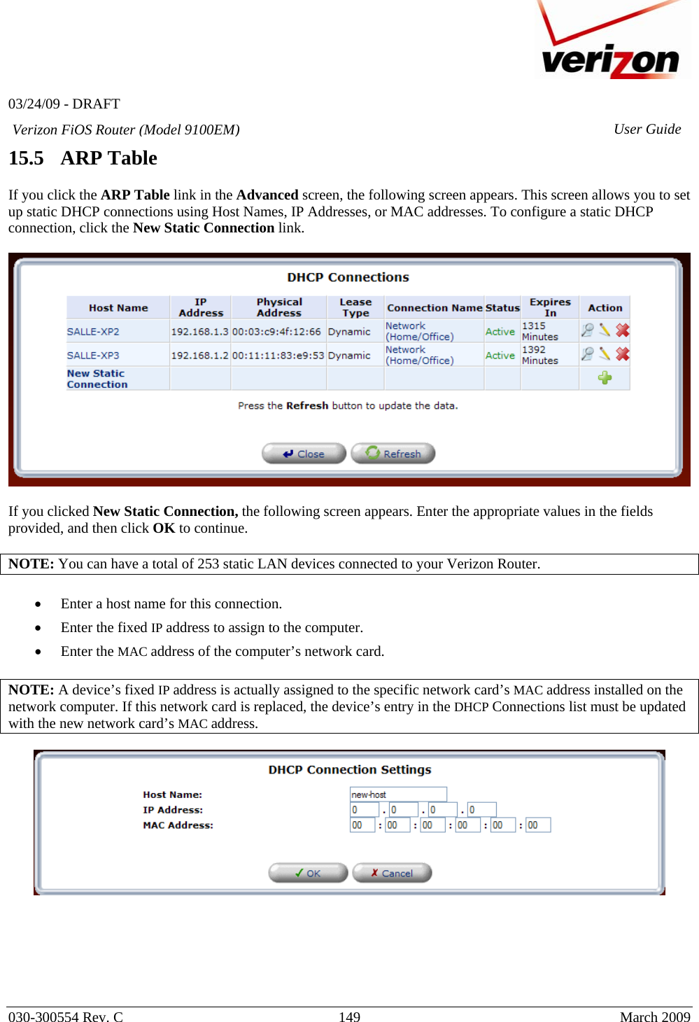   03/24/09 - DRAFT   030-300554 Rev. C  149      March 2009  Verizon FiOS Router (Model 9100EM) User Guide15.5   ARP Table  If you click the ARP Table link in the Advanced screen, the following screen appears. This screen allows you to set up static DHCP connections using Host Names, IP Addresses, or MAC addresses. To configure a static DHCP connection, click the New Static Connection link.    If you clicked New Static Connection, the following screen appears. Enter the appropriate values in the fields provided, and then click OK to continue.  NOTE: You can have a total of 253 static LAN devices connected to your Verizon Router.  • Enter a host name for this connection. • Enter the fixed IP address to assign to the computer. • Enter the MAC address of the computer’s network card.  NOTE: A device’s fixed IP address is actually assigned to the specific network card’s MAC address installed on the network computer. If this network card is replaced, the device’s entry in the DHCP Connections list must be updated with the new network card’s MAC address.         