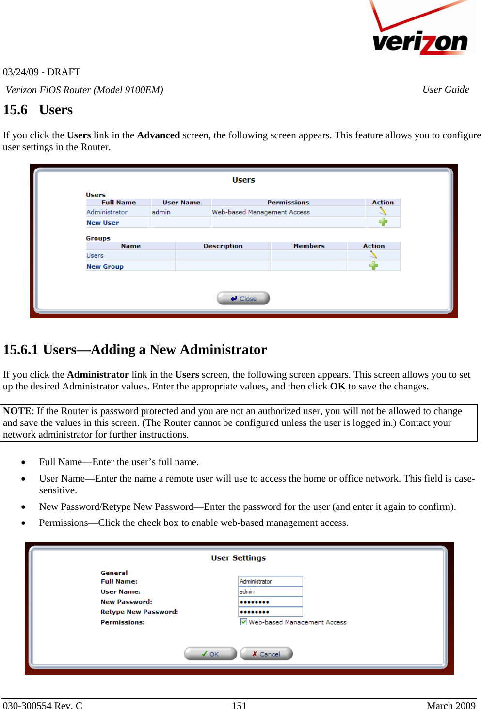   03/24/09 - DRAFT   030-300554 Rev. C  151      March 2009  Verizon FiOS Router (Model 9100EM) User Guide15.6   Users  If you click the Users link in the Advanced screen, the following screen appears. This feature allows you to configure user settings in the Router.     15.6.1  Users—Adding a New Administrator  If you click the Administrator link in the Users screen, the following screen appears. This screen allows you to set up the desired Administrator values. Enter the appropriate values, and then click OK to save the changes.  NOTE: If the Router is password protected and you are not an authorized user, you will not be allowed to change and save the values in this screen. (The Router cannot be configured unless the user is logged in.) Contact your network administrator for further instructions.  • Full Name—Enter the user’s full name. • User Name—Enter the name a remote user will use to access the home or office network. This field is case-sensitive. • New Password/Retype New Password—Enter the password for the user (and enter it again to confirm). • Permissions—Click the check box to enable web-based management access.     