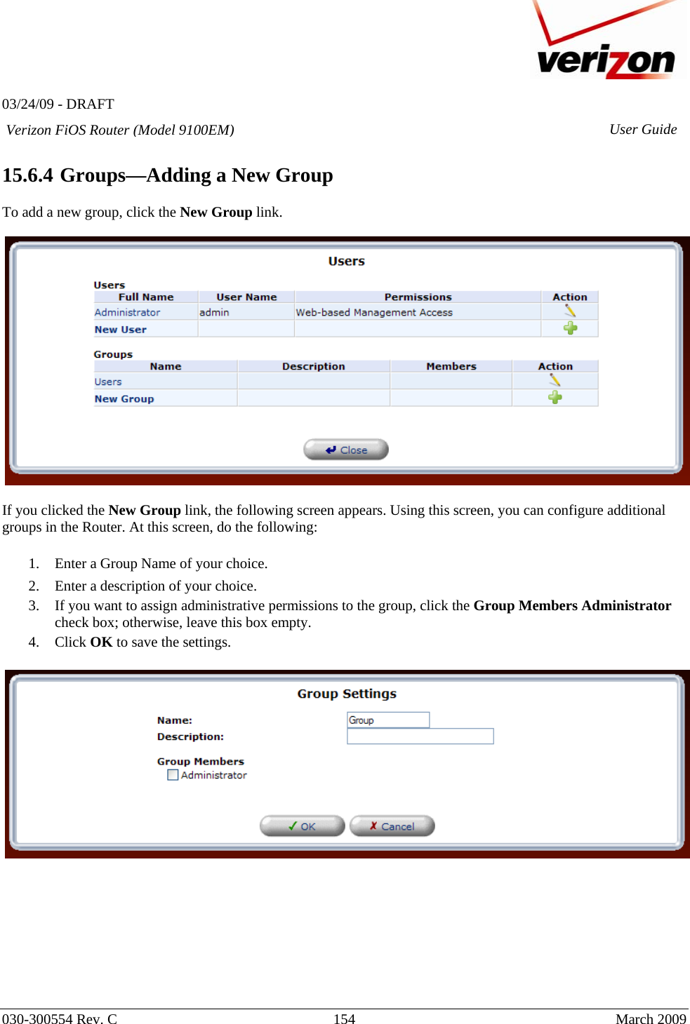   03/24/09 - DRAFT   030-300554 Rev. C  154      March 2009  Verizon FiOS Router (Model 9100EM) User Guide 15.6.4  Groups—Adding a New Group  To add a new group, click the New Group link.     If you clicked the New Group link, the following screen appears. Using this screen, you can configure additional groups in the Router. At this screen, do the following:  1. Enter a Group Name of your choice. 2. Enter a description of your choice.  3. If you want to assign administrative permissions to the group, click the Group Members Administrator check box; otherwise, leave this box empty. 4. Click OK to save the settings.           