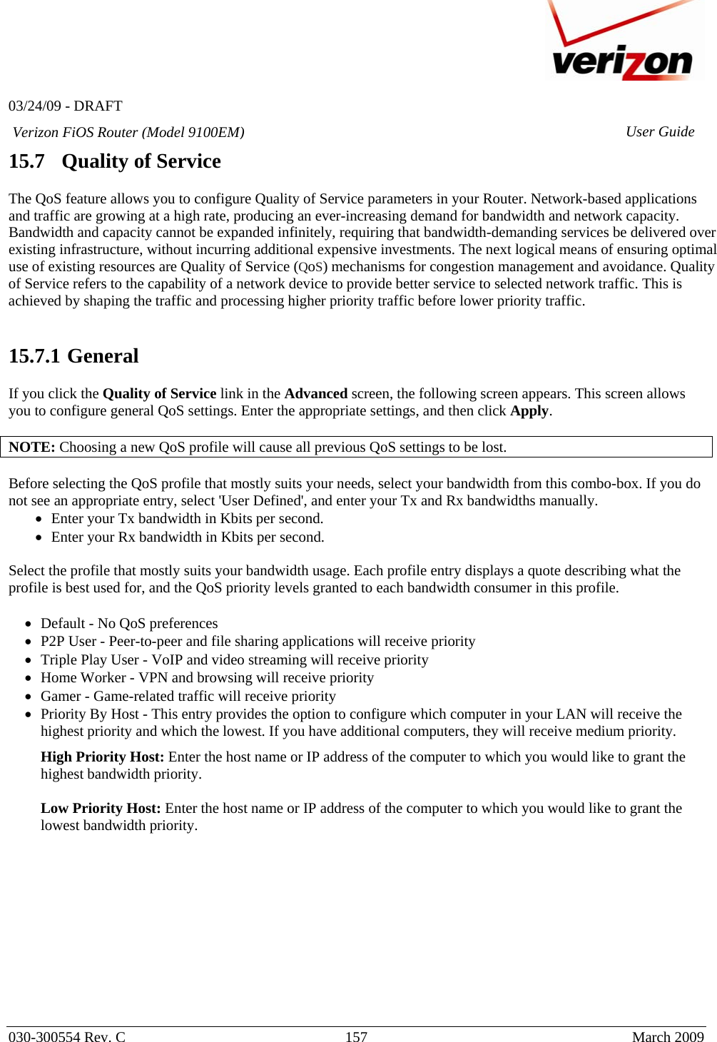   03/24/09 - DRAFT   030-300554 Rev. C  157      March 2009  Verizon FiOS Router (Model 9100EM) User Guide15.7   Quality of Service  The QoS feature allows you to configure Quality of Service parameters in your Router. Network-based applications and traffic are growing at a high rate, producing an ever-increasing demand for bandwidth and network capacity. Bandwidth and capacity cannot be expanded infinitely, requiring that bandwidth-demanding services be delivered over existing infrastructure, without incurring additional expensive investments. The next logical means of ensuring optimal use of existing resources are Quality of Service (QoS) mechanisms for congestion management and avoidance. Quality of Service refers to the capability of a network device to provide better service to selected network traffic. This is achieved by shaping the traffic and processing higher priority traffic before lower priority traffic.    15.7.1  General  If you click the Quality of Service link in the Advanced screen, the following screen appears. This screen allows you to configure general QoS settings. Enter the appropriate settings, and then click Apply.  NOTE: Choosing a new QoS profile will cause all previous QoS settings to be lost.  Before selecting the QoS profile that mostly suits your needs, select your bandwidth from this combo-box. If you do not see an appropriate entry, select &apos;User Defined&apos;, and enter your Tx and Rx bandwidths manually. • Enter your Tx bandwidth in Kbits per second. • Enter your Rx bandwidth in Kbits per second.  Select the profile that mostly suits your bandwidth usage. Each profile entry displays a quote describing what the profile is best used for, and the QoS priority levels granted to each bandwidth consumer in this profile.  • Default - No QoS preferences • P2P User - Peer-to-peer and file sharing applications will receive priority • Triple Play User - VoIP and video streaming will receive priority • Home Worker - VPN and browsing will receive priority • Gamer - Game-related traffic will receive priority • Priority By Host - This entry provides the option to configure which computer in your LAN will receive the highest priority and which the lowest. If you have additional computers, they will receive medium priority. High Priority Host: Enter the host name or IP address of the computer to which you would like to grant the highest bandwidth priority.  Low Priority Host: Enter the host name or IP address of the computer to which you would like to grant the lowest bandwidth priority.          