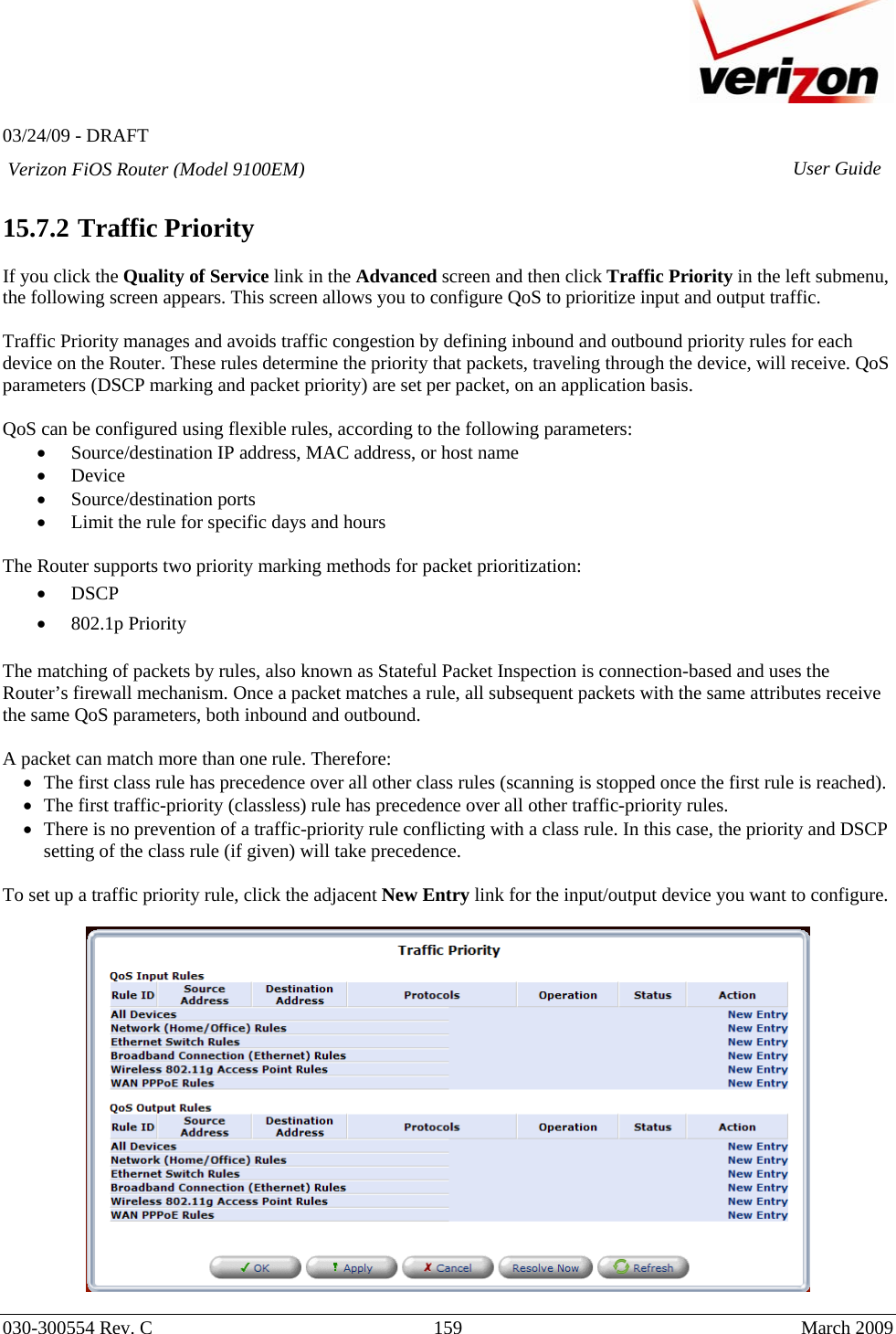   03/24/09 - DRAFT   030-300554 Rev. C  159      March 2009  Verizon FiOS Router (Model 9100EM) User Guide 15.7.2  Traffic Priority  If you click the Quality of Service link in the Advanced screen and then click Traffic Priority in the left submenu, the following screen appears. This screen allows you to configure QoS to prioritize input and output traffic.  Traffic Priority manages and avoids traffic congestion by defining inbound and outbound priority rules for each device on the Router. These rules determine the priority that packets, traveling through the device, will receive. QoS parameters (DSCP marking and packet priority) are set per packet, on an application basis.  QoS can be configured using flexible rules, according to the following parameters:  • Source/destination IP address, MAC address, or host name  • Device  • Source/destination ports  • Limit the rule for specific days and hours   The Router supports two priority marking methods for packet prioritization:  • DSCP • 802.1p Priority  The matching of packets by rules, also known as Stateful Packet Inspection is connection-based and uses the Router’s firewall mechanism. Once a packet matches a rule, all subsequent packets with the same attributes receive the same QoS parameters, both inbound and outbound.   A packet can match more than one rule. Therefore: • The first class rule has precedence over all other class rules (scanning is stopped once the first rule is reached). • The first traffic-priority (classless) rule has precedence over all other traffic-priority rules. • There is no prevention of a traffic-priority rule conflicting with a class rule. In this case, the priority and DSCP setting of the class rule (if given) will take precedence.  To set up a traffic priority rule, click the adjacent New Entry link for the input/output device you want to configure.    