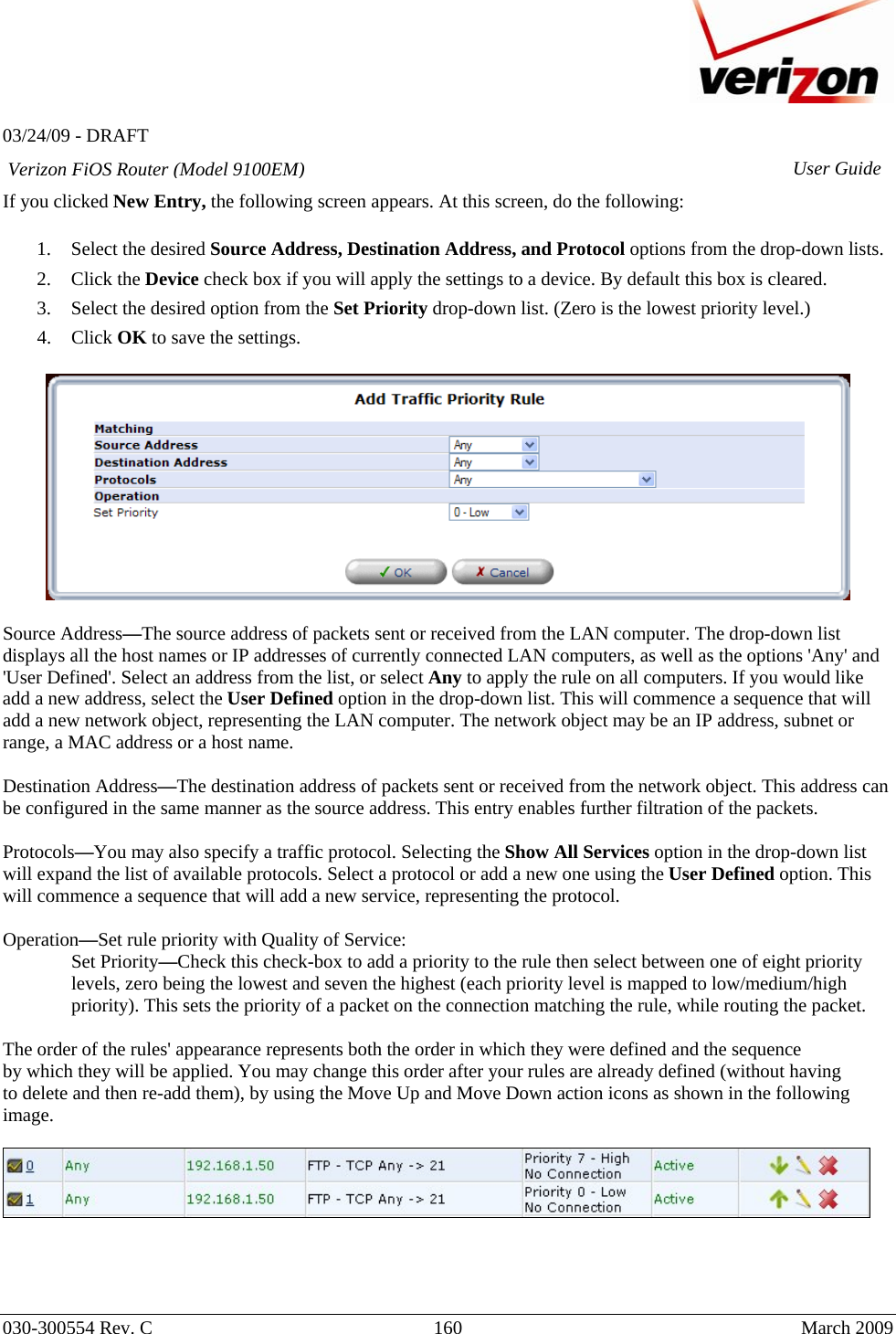   03/24/09 - DRAFT   030-300554 Rev. C  160      March 2009  Verizon FiOS Router (Model 9100EM) User GuideIf you clicked New Entry, the following screen appears. At this screen, do the following:  1. Select the desired Source Address, Destination Address, and Protocol options from the drop-down lists. 2. Click the Device check box if you will apply the settings to a device. By default this box is cleared. 3. Select the desired option from the Set Priority drop-down list. (Zero is the lowest priority level.) 4. Click OK to save the settings.    Source Address—The source address of packets sent or received from the LAN computer. The drop-down list displays all the host names or IP addresses of currently connected LAN computers, as well as the options &apos;Any&apos; and &apos;User Defined&apos;. Select an address from the list, or select Any to apply the rule on all computers. If you would like add a new address, select the User Defined option in the drop-down list. This will commence a sequence that will add a new network object, representing the LAN computer. The network object may be an IP address, subnet or range, a MAC address or a host name.  Destination Address—The destination address of packets sent or received from the network object. This address can be configured in the same manner as the source address. This entry enables further filtration of the packets.  Protocols—You may also specify a traffic protocol. Selecting the Show All Services option in the drop-down list will expand the list of available protocols. Select a protocol or add a new one using the User Defined option. This will commence a sequence that will add a new service, representing the protocol.  Operation—Set rule priority with Quality of Service: Set Priority—Check this check-box to add a priority to the rule then select between one of eight priority levels, zero being the lowest and seven the highest (each priority level is mapped to low/medium/high priority). This sets the priority of a packet on the connection matching the rule, while routing the packet.  The order of the rules&apos; appearance represents both the order in which they were defined and the sequence by which they will be applied. You may change this order after your rules are already defined (without having to delete and then re-add them), by using the Move Up and Move Down action icons as shown in the following image.       