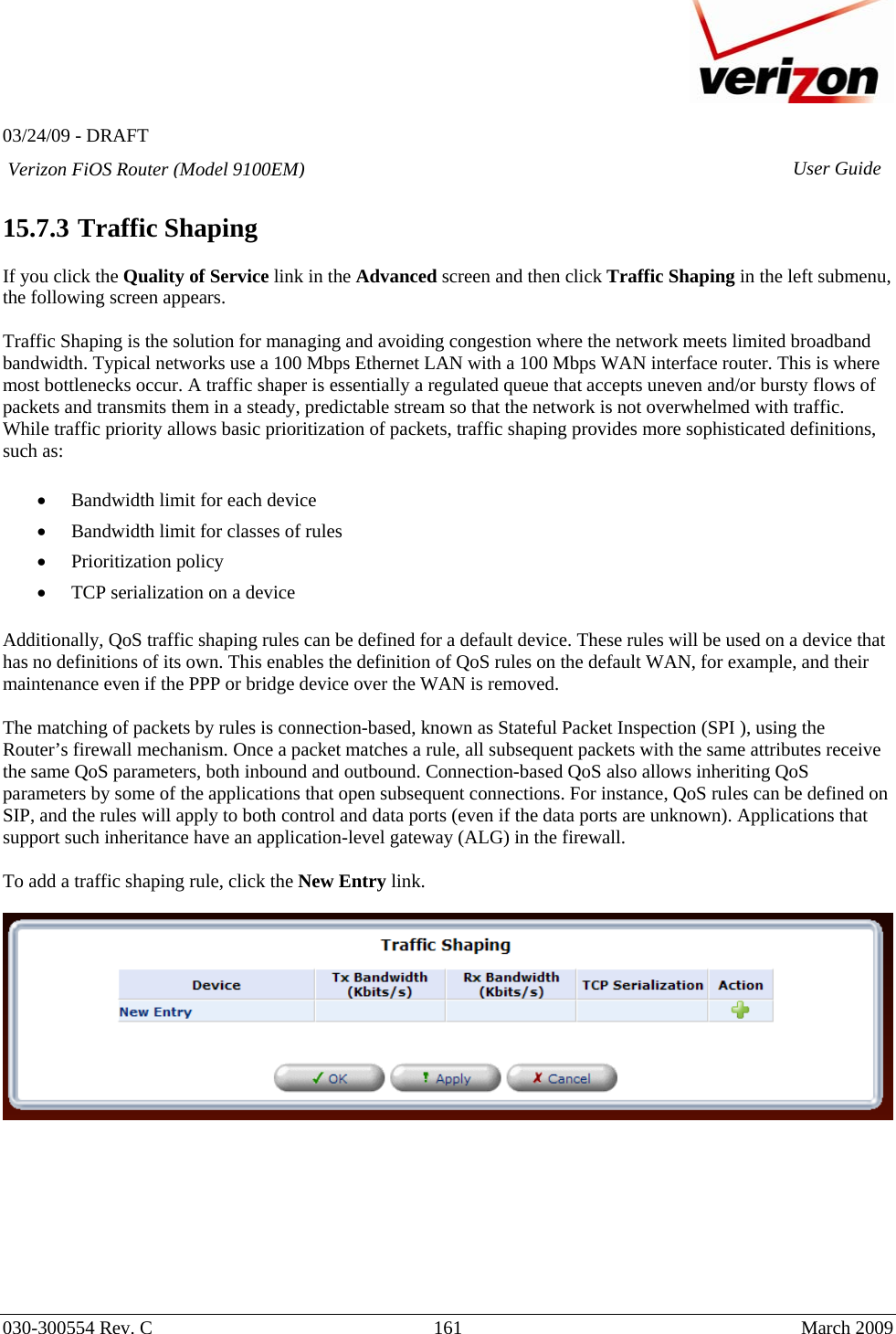   03/24/09 - DRAFT   030-300554 Rev. C  161      March 2009  Verizon FiOS Router (Model 9100EM) User Guide 15.7.3  Traffic Shaping  If you click the Quality of Service link in the Advanced screen and then click Traffic Shaping in the left submenu, the following screen appears.   Traffic Shaping is the solution for managing and avoiding congestion where the network meets limited broadband bandwidth. Typical networks use a 100 Mbps Ethernet LAN with a 100 Mbps WAN interface router. This is where most bottlenecks occur. A traffic shaper is essentially a regulated queue that accepts uneven and/or bursty flows of packets and transmits them in a steady, predictable stream so that the network is not overwhelmed with traffic. While traffic priority allows basic prioritization of packets, traffic shaping provides more sophisticated definitions, such as:  • Bandwidth limit for each device • Bandwidth limit for classes of rules • Prioritization policy • TCP serialization on a device  Additionally, QoS traffic shaping rules can be defined for a default device. These rules will be used on a device that has no definitions of its own. This enables the definition of QoS rules on the default WAN, for example, and their maintenance even if the PPP or bridge device over the WAN is removed. The matching of packets by rules is connection-based, known as Stateful Packet Inspection (SPI ), using the Router’s firewall mechanism. Once a packet matches a rule, all subsequent packets with the same attributes receive the same QoS parameters, both inbound and outbound. Connection-based QoS also allows inheriting QoS parameters by some of the applications that open subsequent connections. For instance, QoS rules can be defined on SIP, and the rules will apply to both control and data ports (even if the data ports are unknown). Applications that support such inheritance have an application-level gateway (ALG) in the firewall.   To add a traffic shaping rule, click the New Entry link.           