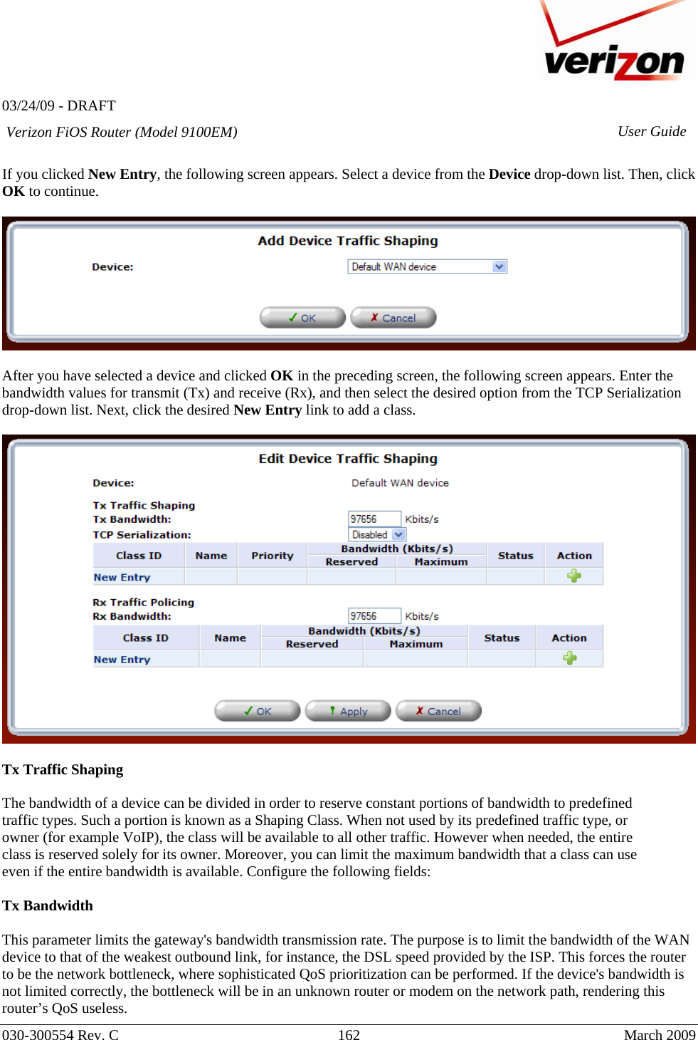   03/24/09 - DRAFT   030-300554 Rev. C  162      March 2009  Verizon FiOS Router (Model 9100EM) User Guide If you clicked New Entry, the following screen appears. Select a device from the Device drop-down list. Then, click OK to continue.    After you have selected a device and clicked OK in the preceding screen, the following screen appears. Enter the bandwidth values for transmit (Tx) and receive (Rx), and then select the desired option from the TCP Serialization drop-down list. Next, click the desired New Entry link to add a class.    Tx Traffic Shaping  The bandwidth of a device can be divided in order to reserve constant portions of bandwidth to predefined traffic types. Such a portion is known as a Shaping Class. When not used by its predefined traffic type, or owner (for example VoIP), the class will be available to all other traffic. However when needed, the entire class is reserved solely for its owner. Moreover, you can limit the maximum bandwidth that a class can use even if the entire bandwidth is available. Configure the following fields:  Tx Bandwidth   This parameter limits the gateway&apos;s bandwidth transmission rate. The purpose is to limit the bandwidth of the WAN device to that of the weakest outbound link, for instance, the DSL speed provided by the ISP. This forces the router to be the network bottleneck, where sophisticated QoS prioritization can be performed. If the device&apos;s bandwidth is not limited correctly, the bottleneck will be in an unknown router or modem on the network path, rendering this router’s QoS useless. 