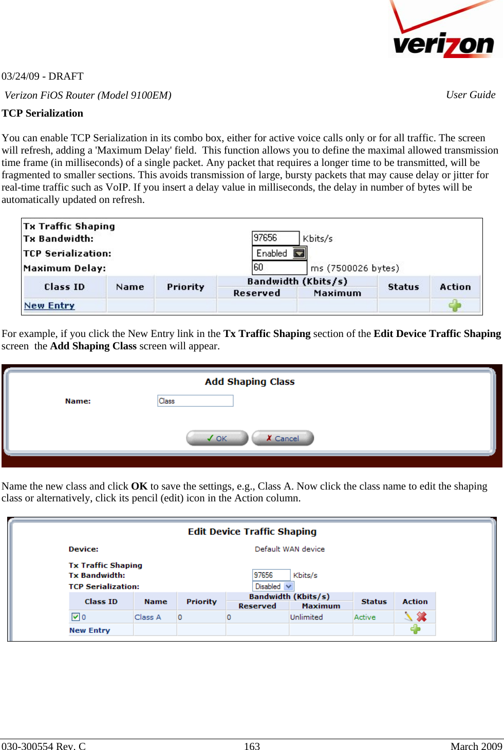   03/24/09 - DRAFT   030-300554 Rev. C  163      March 2009  Verizon FiOS Router (Model 9100EM) User GuideTCP Serialization   You can enable TCP Serialization in its combo box, either for active voice calls only or for all traffic. The screen will refresh, adding a &apos;Maximum Delay&apos; field.  This function allows you to define the maximal allowed transmission time frame (in milliseconds) of a single packet. Any packet that requires a longer time to be transmitted, will be fragmented to smaller sections. This avoids transmission of large, bursty packets that may cause delay or jitter for real-time traffic such as VoIP. If you insert a delay value in milliseconds, the delay in number of bytes will be automatically updated on refresh.    For example, if you click the New Entry link in the Tx Traffic Shaping section of the Edit Device Traffic Shaping screen  the Add Shaping Class screen will appear.      Name the new class and click OK to save the settings, e.g., Class A. Now click the class name to edit the shaping class or alternatively, click its pencil (edit) icon in the Action column.           