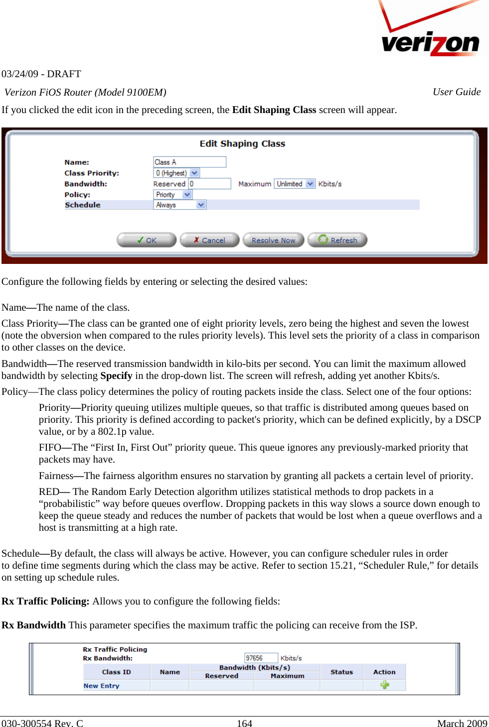   03/24/09 - DRAFT   030-300554 Rev. C  164      March 2009  Verizon FiOS Router (Model 9100EM) User GuideIf you clicked the edit icon in the preceding screen, the Edit Shaping Class screen will appear.    Configure the following fields by entering or selecting the desired values:  Name—The name of the class. Class Priority—The class can be granted one of eight priority levels, zero being the highest and seven the lowest (note the obversion when compared to the rules priority levels). This level sets the priority of a class in comparison to other classes on the device. Bandwidth—The reserved transmission bandwidth in kilo-bits per second. You can limit the maximum allowed bandwidth by selecting Specify in the drop-down list. The screen will refresh, adding yet another Kbits/s.  Policy—The class policy determines the policy of routing packets inside the class. Select one of the four options: Priority—Priority queuing utilizes multiple queues, so that traffic is distributed among queues based on priority. This priority is defined according to packet&apos;s priority, which can be defined explicitly, by a DSCP value, or by a 802.1p value. FIFO—The “First In, First Out” priority queue. This queue ignores any previously-marked priority that packets may have. Fairness—The fairness algorithm ensures no starvation by granting all packets a certain level of priority. RED— The Random Early Detection algorithm utilizes statistical methods to drop packets in a “probabilistic” way before queues overflow. Dropping packets in this way slows a source down enough to keep the queue steady and reduces the number of packets that would be lost when a queue overflows and a host is transmitting at a high rate.  Schedule—By default, the class will always be active. However, you can configure scheduler rules in order to define time segments during which the class may be active. Refer to section 15.21, “Scheduler Rule,” for details on setting up schedule rules.  Rx Traffic Policing: Allows you to configure the following fields:  Rx Bandwidth This parameter specifies the maximum traffic the policing can receive from the ISP.   