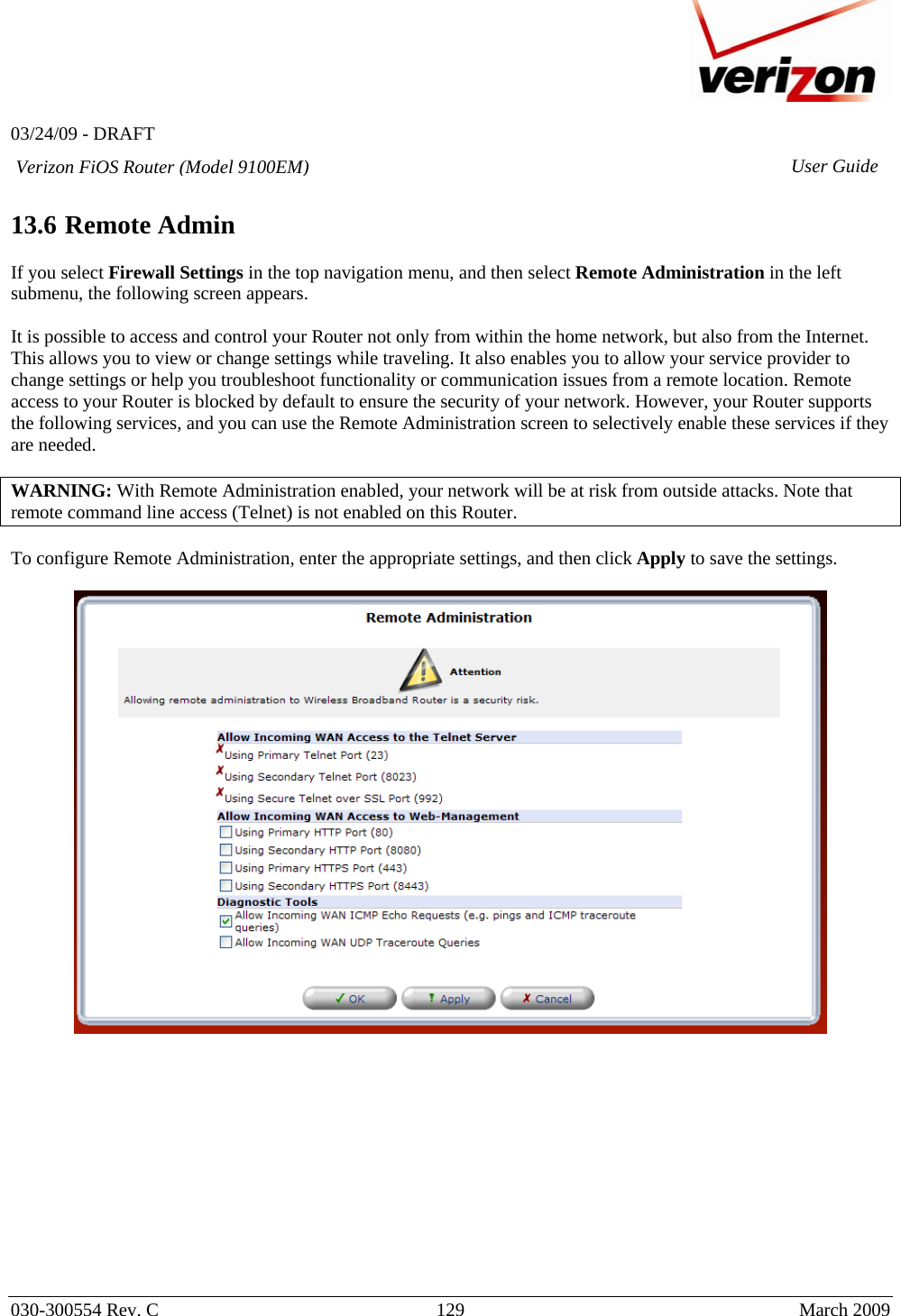   03/24/09 - DRAFT   030-300554 Rev. C  129      March 2009  Verizon FiOS Router (Model 9100EM) User Guide 13.6 Remote Admin  If you select Firewall Settings in the top navigation menu, and then select Remote Administration in the left submenu, the following screen appears.   It is possible to access and control your Router not only from within the home network, but also from the Internet. This allows you to view or change settings while traveling. It also enables you to allow your service provider to change settings or help you troubleshoot functionality or communication issues from a remote location. Remote access to your Router is blocked by default to ensure the security of your network. However, your Router supports the following services, and you can use the Remote Administration screen to selectively enable these services if they are needed.   WARNING: With Remote Administration enabled, your network will be at risk from outside attacks. Note that remote command line access (Telnet) is not enabled on this Router.    To configure Remote Administration, enter the appropriate settings, and then click Apply to save the settings.                