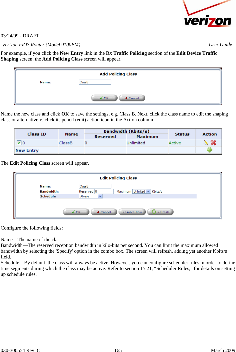   03/24/09 - DRAFT   030-300554 Rev. C  165      March 2009  Verizon FiOS Router (Model 9100EM) User GuideFor example, if you click the New Entry link in the Rx Traffic Policing section of the Edit Device Traffic Shaping screen, the Add Policing Class screen will appear.    Name the new class and click OK to save the settings, e.g. Class B. Next, click the class name to edit the shaping class or alternatively, click its pencil (edit) action icon in the Action column.    The Edit Policing Class screen will appear.     Configure the following fields:  Name—The name of the class. Bandwidth—The reserved reception bandwidth in kilo-bits per second. You can limit the maximum allowed bandwidth by selecting the &apos;Specify&apos; option in the combo box. The screen will refresh, adding yet another Kbits/s field. Schedule—By default, the class will always be active. However, you can configure scheduler rules in order to define time segments during which the class may be active. Refer to section 15.21, “Scheduler Rules,” for details on setting up schedule rules.             