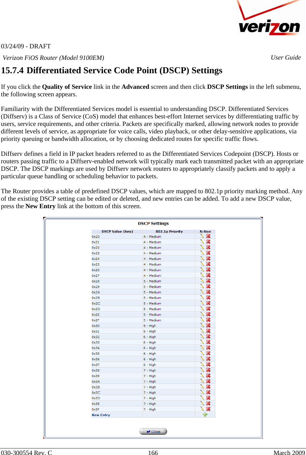   03/24/09 - DRAFT   030-300554 Rev. C  166      March 2009  Verizon FiOS Router (Model 9100EM) User Guide15.7.4  Differentiated Service Code Point (DSCP) Settings  If you click the Quality of Service link in the Advanced screen and then click DSCP Settings in the left submenu, the following screen appears.   Familiarity with the Differentiated Services model is essential to understanding DSCP. Differentiated Services (Diffserv) is a Class of Service (CoS) model that enhances best-effort Internet services by differentiating traffic by users, service requirements, and other criteria. Packets are specifically marked, allowing network nodes to provide different levels of service, as appropriate for voice calls, video playback, or other delay-sensitive applications, via priority queuing or bandwidth allocation, or by choosing dedicated routes for specific traffic flows.   Diffserv defines a field in IP packet headers referred to as the Differentiated Services Codepoint (DSCP). Hosts or routers passing traffic to a Diffserv-enabled network will typically mark each transmitted packet with an appropriate DSCP. The DSCP markings are used by Diffserv network routers to appropriately classify packets and to apply a particular queue handling or scheduling behavior to packets.  The Router provides a table of predefined DSCP values, which are mapped to 802.1p priority marking method. Any of the existing DSCP setting can be edited or deleted, and new entries can be added. To add a new DSCP value, press the New Entry link at the bottom of this screen.    