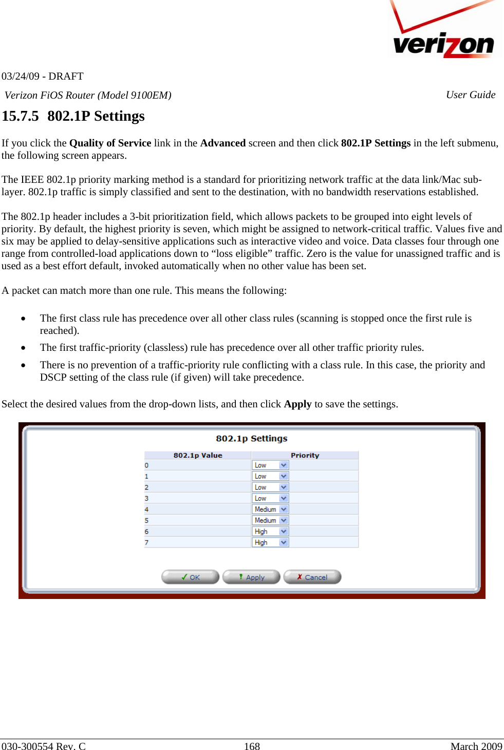   03/24/09 - DRAFT   030-300554 Rev. C  168      March 2009  Verizon FiOS Router (Model 9100EM) User Guide15.7.5   802.1P Settings  If you click the Quality of Service link in the Advanced screen and then click 802.1P Settings in the left submenu, the following screen appears.   The IEEE 802.1p priority marking method is a standard for prioritizing network traffic at the data link/Mac sub-layer. 802.1p traffic is simply classified and sent to the destination, with no bandwidth reservations established.  The 802.1p header includes a 3-bit prioritization field, which allows packets to be grouped into eight levels of priority. By default, the highest priority is seven, which might be assigned to network-critical traffic. Values five and six may be applied to delay-sensitive applications such as interactive video and voice. Data classes four through one range from controlled-load applications down to “loss eligible” traffic. Zero is the value for unassigned traffic and is used as a best effort default, invoked automatically when no other value has been set.  A packet can match more than one rule. This means the following:  • The first class rule has precedence over all other class rules (scanning is stopped once the first rule is reached). • The first traffic-priority (classless) rule has precedence over all other traffic priority rules. • There is no prevention of a traffic-priority rule conflicting with a class rule. In this case, the priority and DSCP setting of the class rule (if given) will take precedence. Select the desired values from the drop-down lists, and then click Apply to save the settings.             