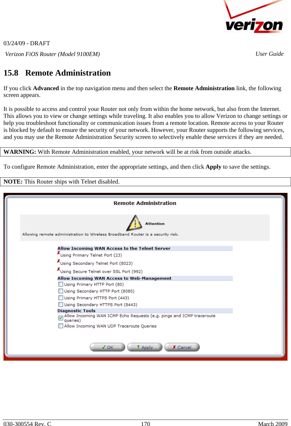   03/24/09 - DRAFT   030-300554 Rev. C  170      March 2009  Verizon FiOS Router (Model 9100EM) User Guide 15.8   Remote Administration  If you click Advanced in the top navigation menu and then select the Remote Administration link, the following screen appears.   It is possible to access and control your Router not only from within the home network, but also from the Internet. This allows you to view or change settings while traveling. It also enables you to allow Verizon to change settings or help you troubleshoot functionality or communication issues from a remote location. Remote access to your Router is blocked by default to ensure the security of your network. However, your Router supports the following services, and you may use the Remote Administration Security screen to selectively enable these services if they are needed.  WARNING: With Remote Administration enabled, your network will be at risk from outside attacks.  To configure Remote Administration, enter the appropriate settings, and then click Apply to save the settings.  NOTE: This Router ships with Telnet disabled.          