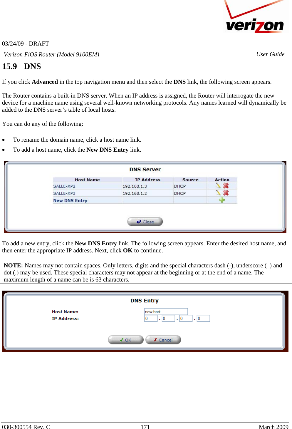   03/24/09 - DRAFT   030-300554 Rev. C  171      March 2009  Verizon FiOS Router (Model 9100EM) User Guide15.9   DNS  If you click Advanced in the top navigation menu and then select the DNS link, the following screen appears.   The Router contains a built-in DNS server. When an IP address is assigned, the Router will interrogate the new device for a machine name using several well-known networking protocols. Any names learned will dynamically be added to the DNS server’s table of local hosts.  You can do any of the following:  • To rename the domain name, click a host name link. • To add a host name, click the New DNS Entry link.    To add a new entry, click the New DNS Entry link. The following screen appears. Enter the desired host name, and then enter the appropriate IP address. Next, click OK to continue.  NOTE: Names may not contain spaces. Only letters, digits and the special characters dash (-), underscore (_) and dot (.) may be used. These special characters may not appear at the beginning or at the end of a name. The maximum length of a name can be is 63 characters.           