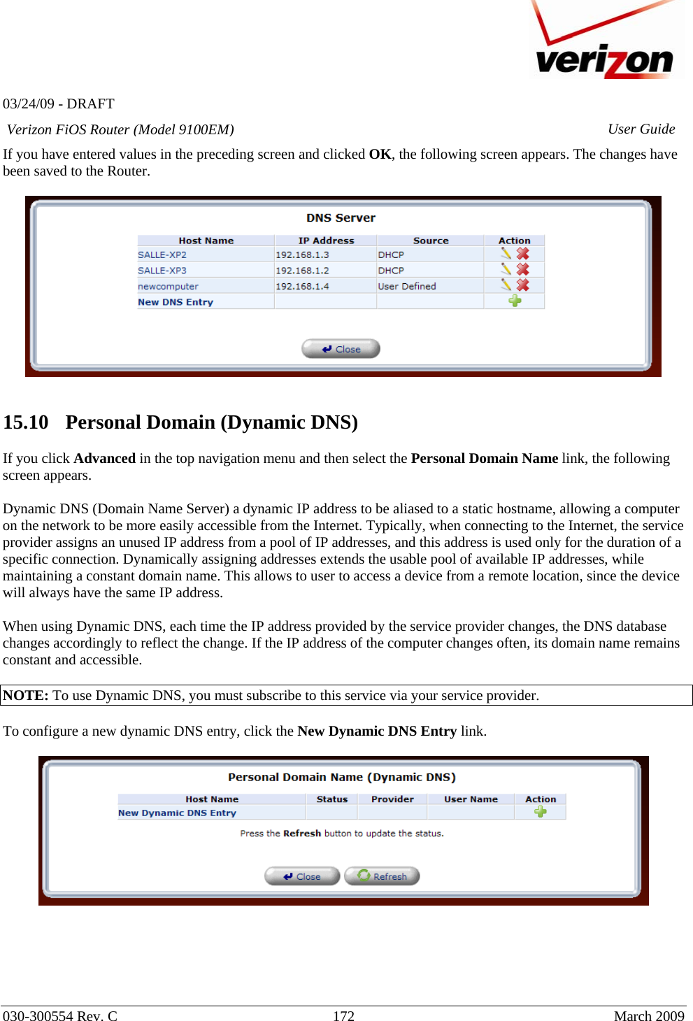   03/24/09 - DRAFT   030-300554 Rev. C  172      March 2009  Verizon FiOS Router (Model 9100EM) User GuideIf you have entered values in the preceding screen and clicked OK, the following screen appears. The changes have been saved to the Router.     15.10   Personal Domain (Dynamic DNS)  If you click Advanced in the top navigation menu and then select the Personal Domain Name link, the following screen appears.  Dynamic DNS (Domain Name Server) a dynamic IP address to be aliased to a static hostname, allowing a computer on the network to be more easily accessible from the Internet. Typically, when connecting to the Internet, the service provider assigns an unused IP address from a pool of IP addresses, and this address is used only for the duration of a specific connection. Dynamically assigning addresses extends the usable pool of available IP addresses, while maintaining a constant domain name. This allows to user to access a device from a remote location, since the device will always have the same IP address.  When using Dynamic DNS, each time the IP address provided by the service provider changes, the DNS database changes accordingly to reflect the change. If the IP address of the computer changes often, its domain name remains constant and accessible.  NOTE: To use Dynamic DNS, you must subscribe to this service via your service provider.   To configure a new dynamic DNS entry, click the New Dynamic DNS Entry link.        