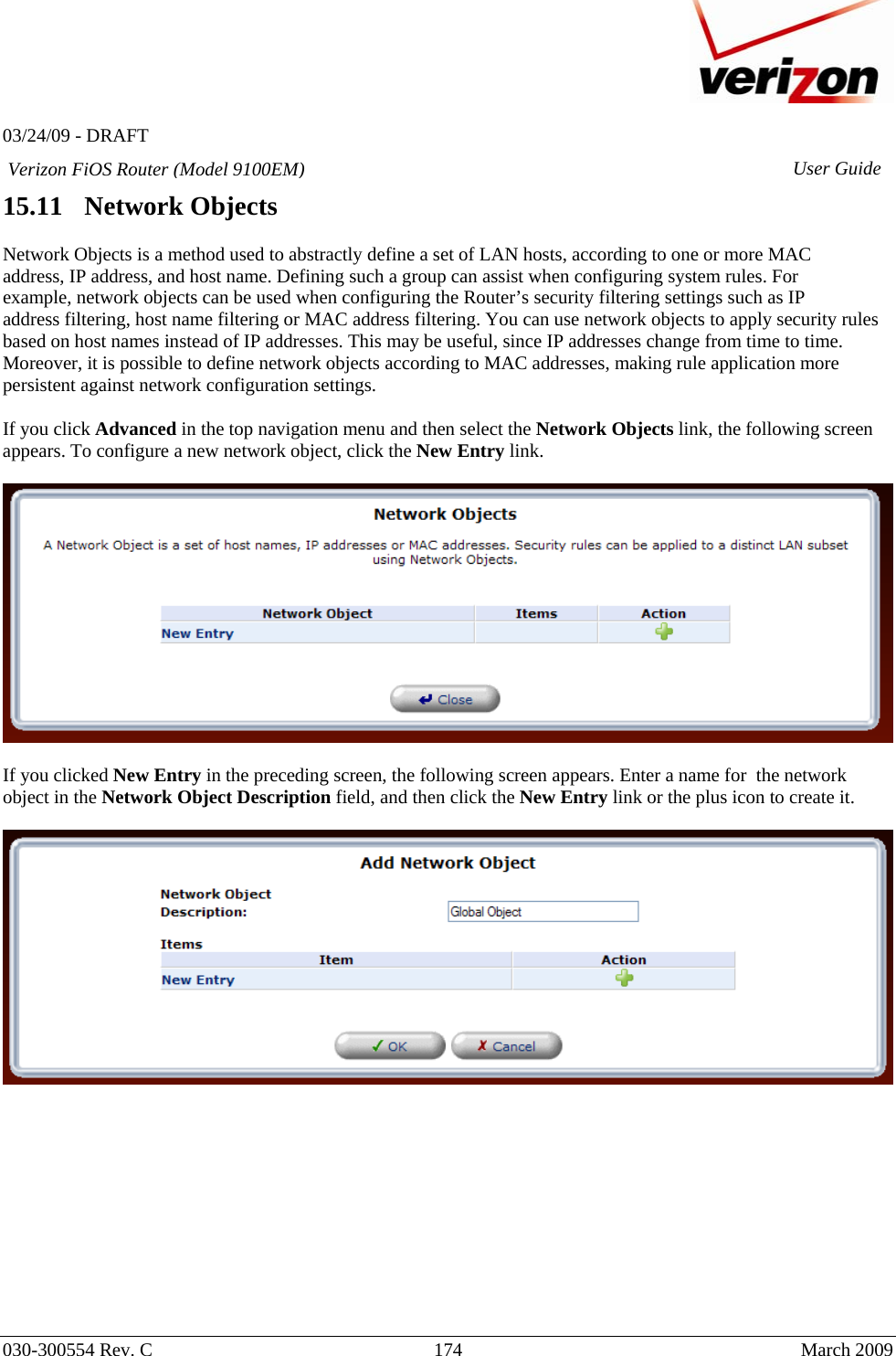  03/24/09 - DRAFT   030-300554 Rev. C  174     March 2009 Verizon FiOS Router (Model 9100EM) User Guide15.11   Network Objects  Network Objects is a method used to abstractly define a set of LAN hosts, according to one or more MAC address, IP address, and host name. Defining such a group can assist when configuring system rules. For example, network objects can be used when configuring the Router’s security filtering settings such as IP address filtering, host name filtering or MAC address filtering. You can use network objects to apply security rules based on host names instead of IP addresses. This may be useful, since IP addresses change from time to time. Moreover, it is possible to define network objects according to MAC addresses, making rule application more persistent against network configuration settings.  If you click Advanced in the top navigation menu and then select the Network Objects link, the following screen appears. To configure a new network object, click the New Entry link.    If you clicked New Entry in the preceding screen, the following screen appears. Enter a name for  the network object in the Network Object Description field, and then click the New Entry link or the plus icon to create it.             