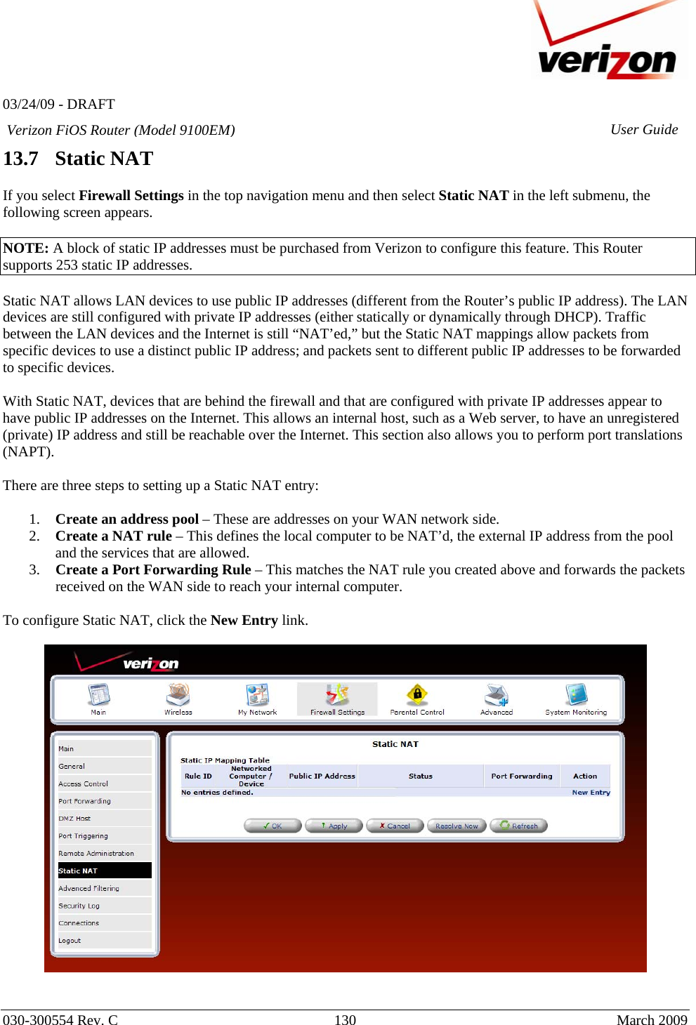   03/24/09 - DRAFT   030-300554 Rev. C  130      March 2009  Verizon FiOS Router (Model 9100EM) User Guide13.7   Static NAT  If you select Firewall Settings in the top navigation menu and then select Static NAT in the left submenu, the following screen appears.   NOTE: A block of static IP addresses must be purchased from Verizon to configure this feature. This Router supports 253 static IP addresses.  Static NAT allows LAN devices to use public IP addresses (different from the Router’s public IP address). The LAN devices are still configured with private IP addresses (either statically or dynamically through DHCP). Traffic between the LAN devices and the Internet is still “NAT’ed,” but the Static NAT mappings allow packets from specific devices to use a distinct public IP address; and packets sent to different public IP addresses to be forwarded to specific devices.  With Static NAT, devices that are behind the firewall and that are configured with private IP addresses appear to have public IP addresses on the Internet. This allows an internal host, such as a Web server, to have an unregistered (private) IP address and still be reachable over the Internet. This section also allows you to perform port translations (NAPT).  There are three steps to setting up a Static NAT entry:  1. Create an address pool – These are addresses on your WAN network side. 2. Create a NAT rule – This defines the local computer to be NAT’d, the external IP address from the pool and the services that are allowed. 3. Create a Port Forwarding Rule – This matches the NAT rule you created above and forwards the packets received on the WAN side to reach your internal computer.  To configure Static NAT, click the New Entry link.      